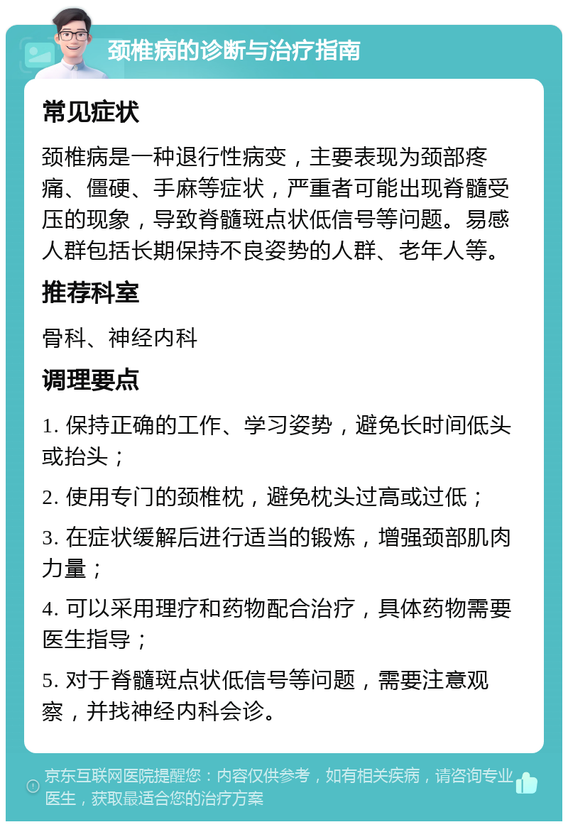 颈椎病的诊断与治疗指南 常见症状 颈椎病是一种退行性病变，主要表现为颈部疼痛、僵硬、手麻等症状，严重者可能出现脊髓受压的现象，导致脊髓斑点状低信号等问题。易感人群包括长期保持不良姿势的人群、老年人等。 推荐科室 骨科、神经内科 调理要点 1. 保持正确的工作、学习姿势，避免长时间低头或抬头； 2. 使用专门的颈椎枕，避免枕头过高或过低； 3. 在症状缓解后进行适当的锻炼，增强颈部肌肉力量； 4. 可以采用理疗和药物配合治疗，具体药物需要医生指导； 5. 对于脊髓斑点状低信号等问题，需要注意观察，并找神经内科会诊。