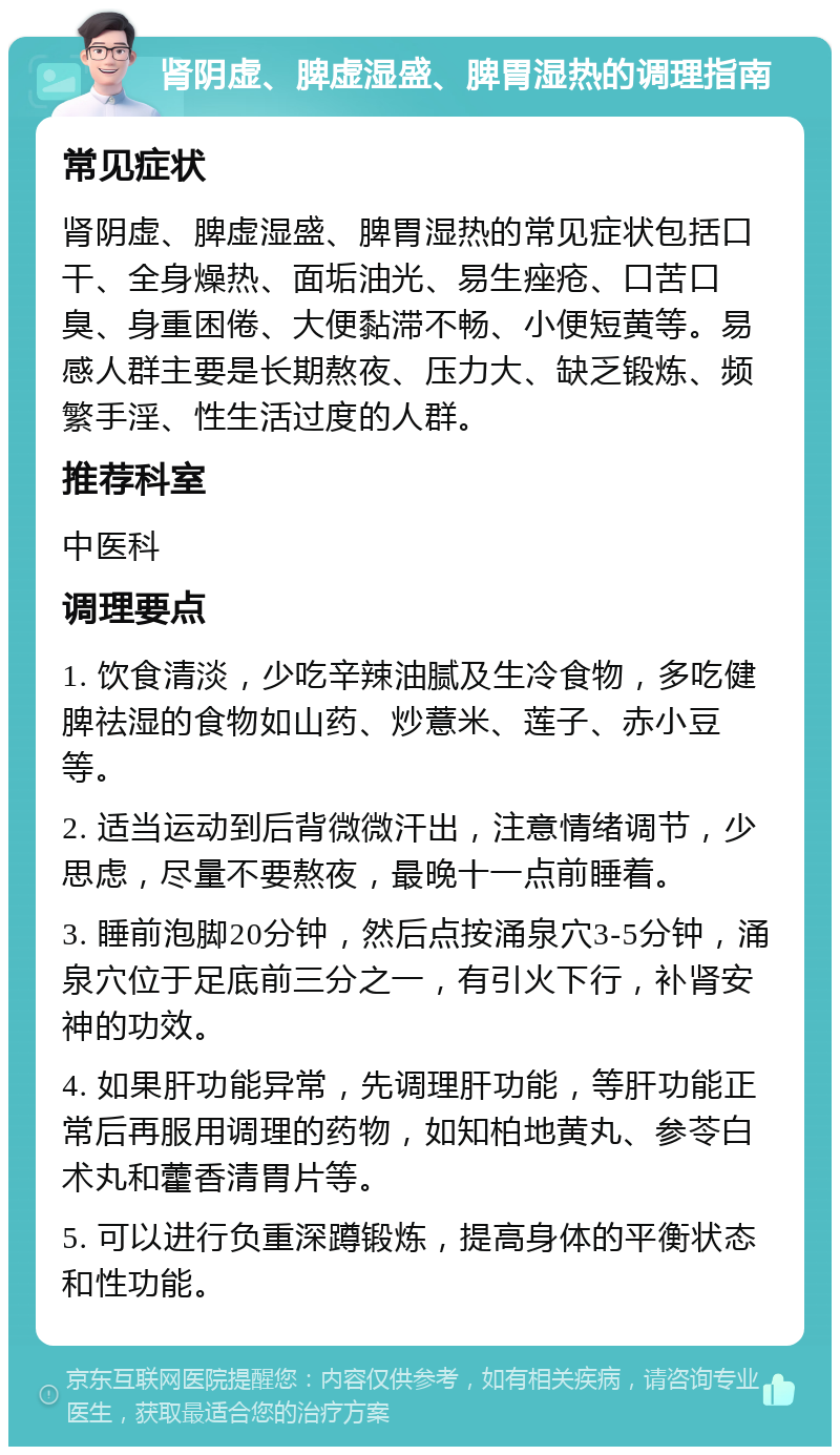 肾阴虚、脾虚湿盛、脾胃湿热的调理指南 常见症状 肾阴虚、脾虚湿盛、脾胃湿热的常见症状包括口干、全身燥热、面垢油光、易生痤疮、口苦口臭、身重困倦、大便黏滞不畅、小便短黄等。易感人群主要是长期熬夜、压力大、缺乏锻炼、频繁手淫、性生活过度的人群。 推荐科室 中医科 调理要点 1. 饮食清淡，少吃辛辣油腻及生冷食物，多吃健脾祛湿的食物如山药、炒薏米、莲子、赤小豆等。 2. 适当运动到后背微微汗出，注意情绪调节，少思虑，尽量不要熬夜，最晚十一点前睡着。 3. 睡前泡脚20分钟，然后点按涌泉穴3-5分钟，涌泉穴位于足底前三分之一，有引火下行，补肾安神的功效。 4. 如果肝功能异常，先调理肝功能，等肝功能正常后再服用调理的药物，如知柏地黄丸、参苓白术丸和藿香清胃片等。 5. 可以进行负重深蹲锻炼，提高身体的平衡状态和性功能。