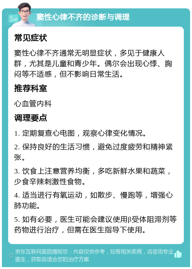 窦性心律不齐的诊断与调理 常见症状 窦性心律不齐通常无明显症状，多见于健康人群，尤其是儿童和青少年。偶尔会出现心悸、胸闷等不适感，但不影响日常生活。 推荐科室 心血管内科 调理要点 1. 定期复查心电图，观察心律变化情况。 2. 保持良好的生活习惯，避免过度疲劳和精神紧张。 3. 饮食上注意营养均衡，多吃新鲜水果和蔬菜，少食辛辣刺激性食物。 4. 适当进行有氧运动，如散步、慢跑等，增强心肺功能。 5. 如有必要，医生可能会建议使用β受体阻滞剂等药物进行治疗，但需在医生指导下使用。