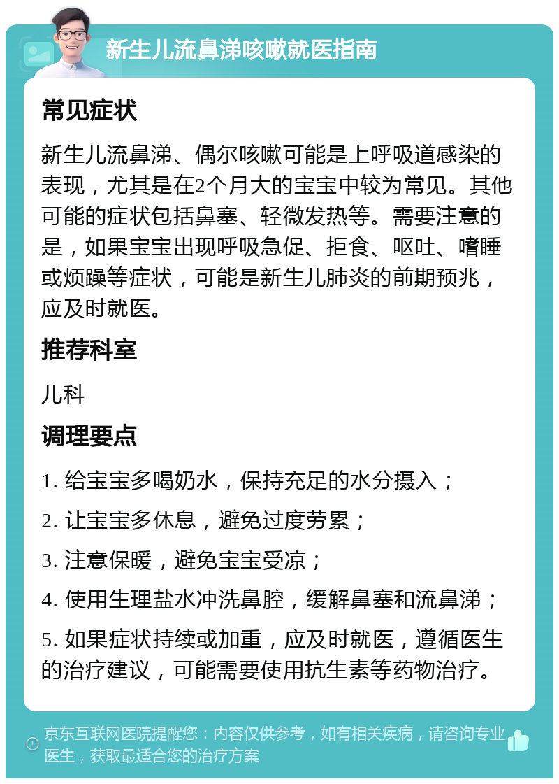 新生儿流鼻涕咳嗽就医指南 常见症状 新生儿流鼻涕、偶尔咳嗽可能是上呼吸道感染的表现，尤其是在2个月大的宝宝中较为常见。其他可能的症状包括鼻塞、轻微发热等。需要注意的是，如果宝宝出现呼吸急促、拒食、呕吐、嗜睡或烦躁等症状，可能是新生儿肺炎的前期预兆，应及时就医。 推荐科室 儿科 调理要点 1. 给宝宝多喝奶水，保持充足的水分摄入； 2. 让宝宝多休息，避免过度劳累； 3. 注意保暖，避免宝宝受凉； 4. 使用生理盐水冲洗鼻腔，缓解鼻塞和流鼻涕； 5. 如果症状持续或加重，应及时就医，遵循医生的治疗建议，可能需要使用抗生素等药物治疗。