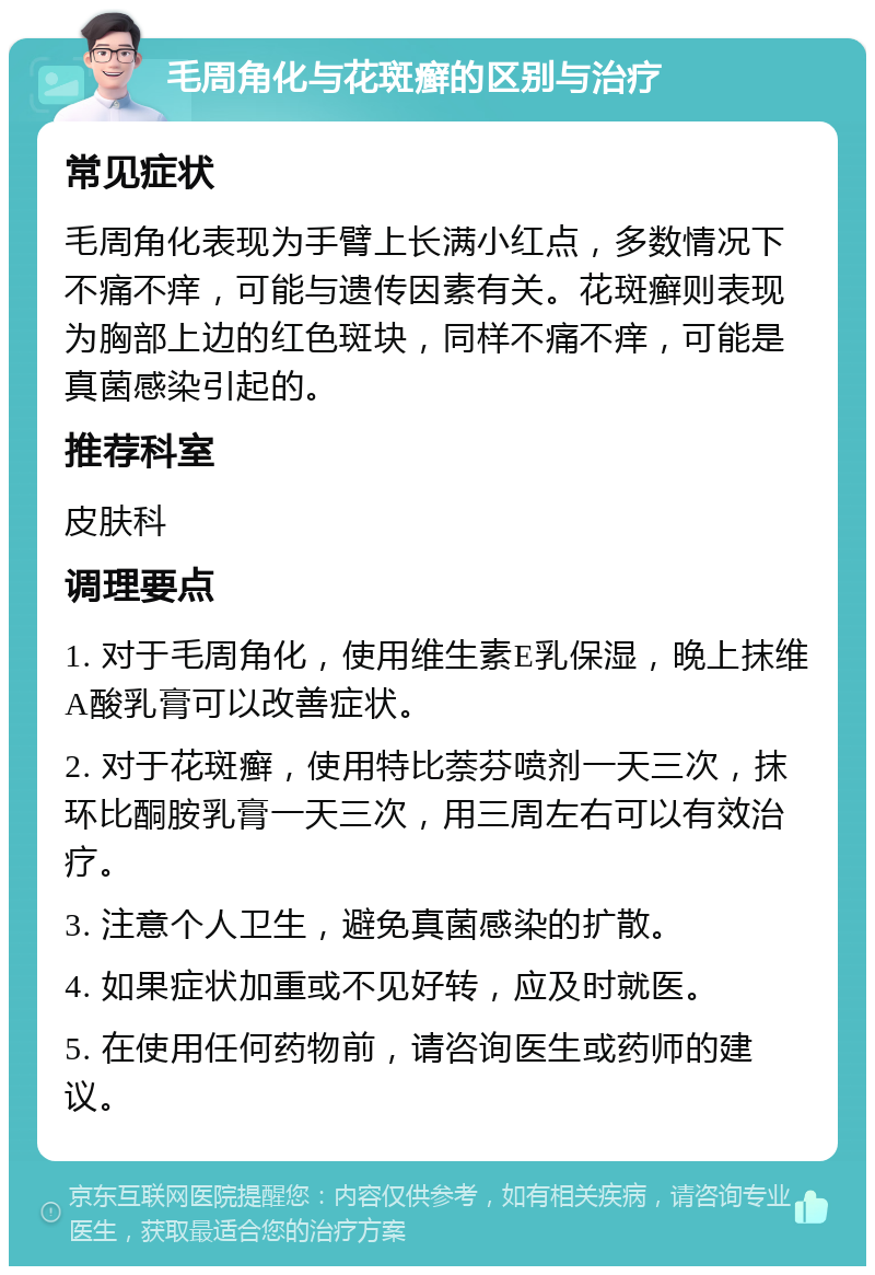 毛周角化与花斑癣的区别与治疗 常见症状 毛周角化表现为手臂上长满小红点，多数情况下不痛不痒，可能与遗传因素有关。花斑癣则表现为胸部上边的红色斑块，同样不痛不痒，可能是真菌感染引起的。 推荐科室 皮肤科 调理要点 1. 对于毛周角化，使用维生素E乳保湿，晚上抹维A酸乳膏可以改善症状。 2. 对于花斑癣，使用特比萘芬喷剂一天三次，抹环比酮胺乳膏一天三次，用三周左右可以有效治疗。 3. 注意个人卫生，避免真菌感染的扩散。 4. 如果症状加重或不见好转，应及时就医。 5. 在使用任何药物前，请咨询医生或药师的建议。