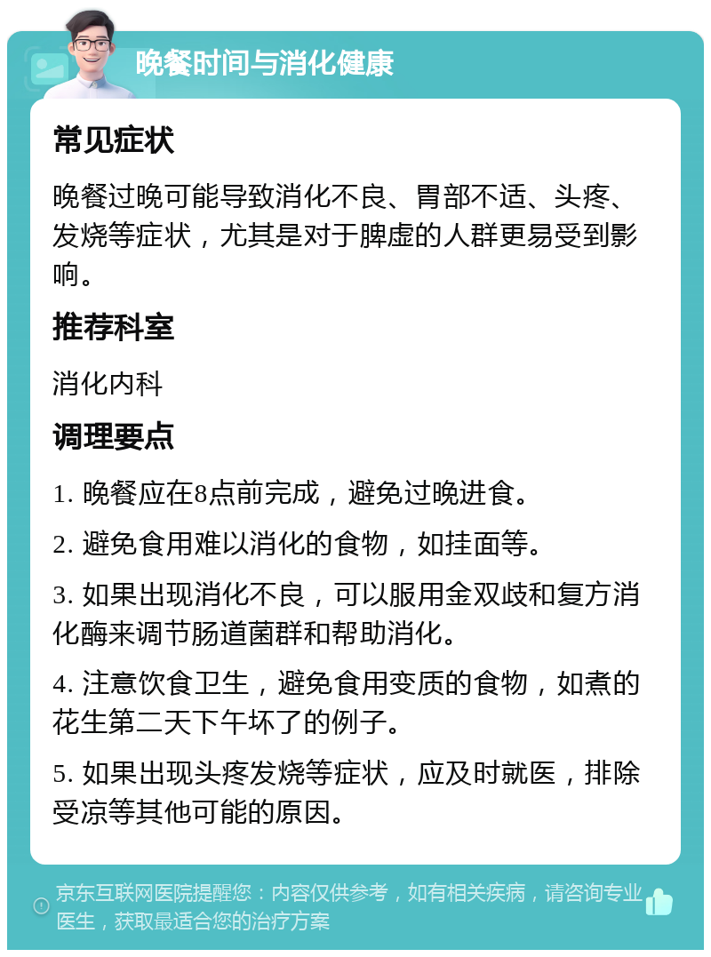 晚餐时间与消化健康 常见症状 晚餐过晚可能导致消化不良、胃部不适、头疼、发烧等症状，尤其是对于脾虚的人群更易受到影响。 推荐科室 消化内科 调理要点 1. 晚餐应在8点前完成，避免过晚进食。 2. 避免食用难以消化的食物，如挂面等。 3. 如果出现消化不良，可以服用金双歧和复方消化酶来调节肠道菌群和帮助消化。 4. 注意饮食卫生，避免食用变质的食物，如煮的花生第二天下午坏了的例子。 5. 如果出现头疼发烧等症状，应及时就医，排除受凉等其他可能的原因。