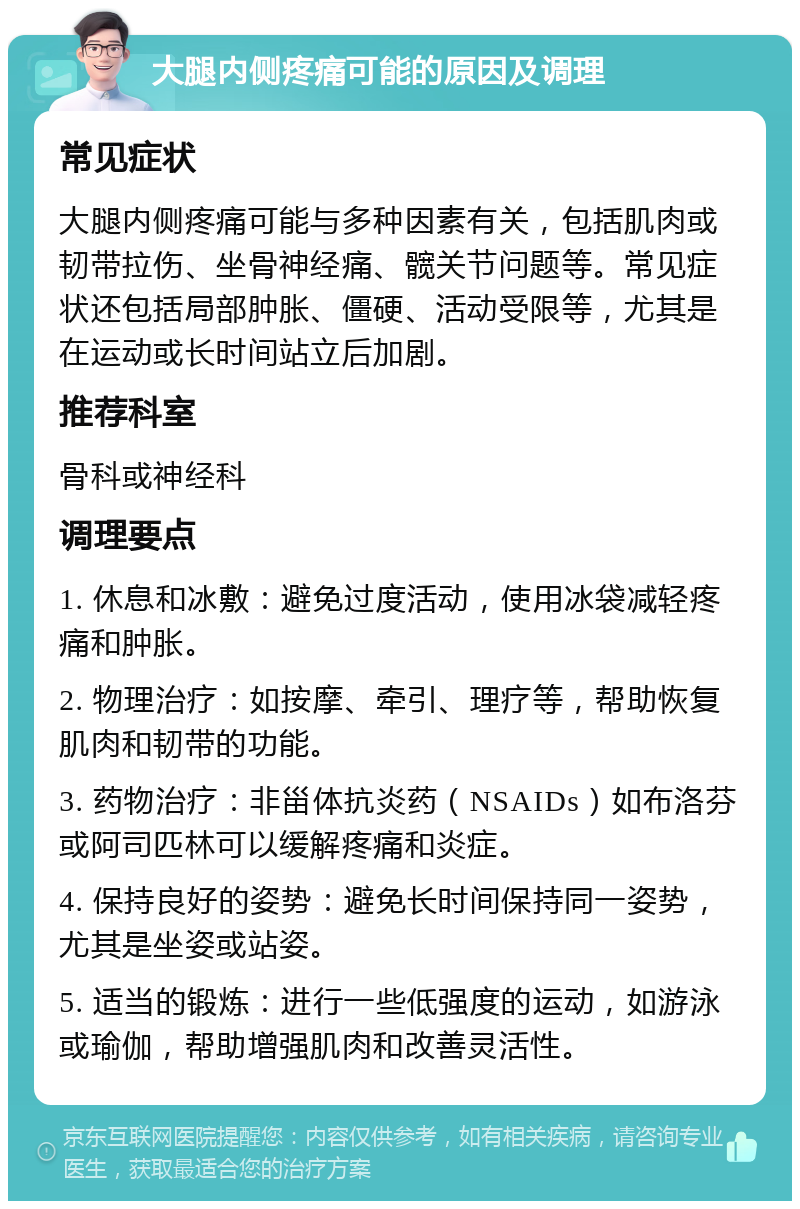 大腿内侧疼痛可能的原因及调理 常见症状 大腿内侧疼痛可能与多种因素有关，包括肌肉或韧带拉伤、坐骨神经痛、髋关节问题等。常见症状还包括局部肿胀、僵硬、活动受限等，尤其是在运动或长时间站立后加剧。 推荐科室 骨科或神经科 调理要点 1. 休息和冰敷：避免过度活动，使用冰袋减轻疼痛和肿胀。 2. 物理治疗：如按摩、牵引、理疗等，帮助恢复肌肉和韧带的功能。 3. 药物治疗：非甾体抗炎药（NSAIDs）如布洛芬或阿司匹林可以缓解疼痛和炎症。 4. 保持良好的姿势：避免长时间保持同一姿势，尤其是坐姿或站姿。 5. 适当的锻炼：进行一些低强度的运动，如游泳或瑜伽，帮助增强肌肉和改善灵活性。