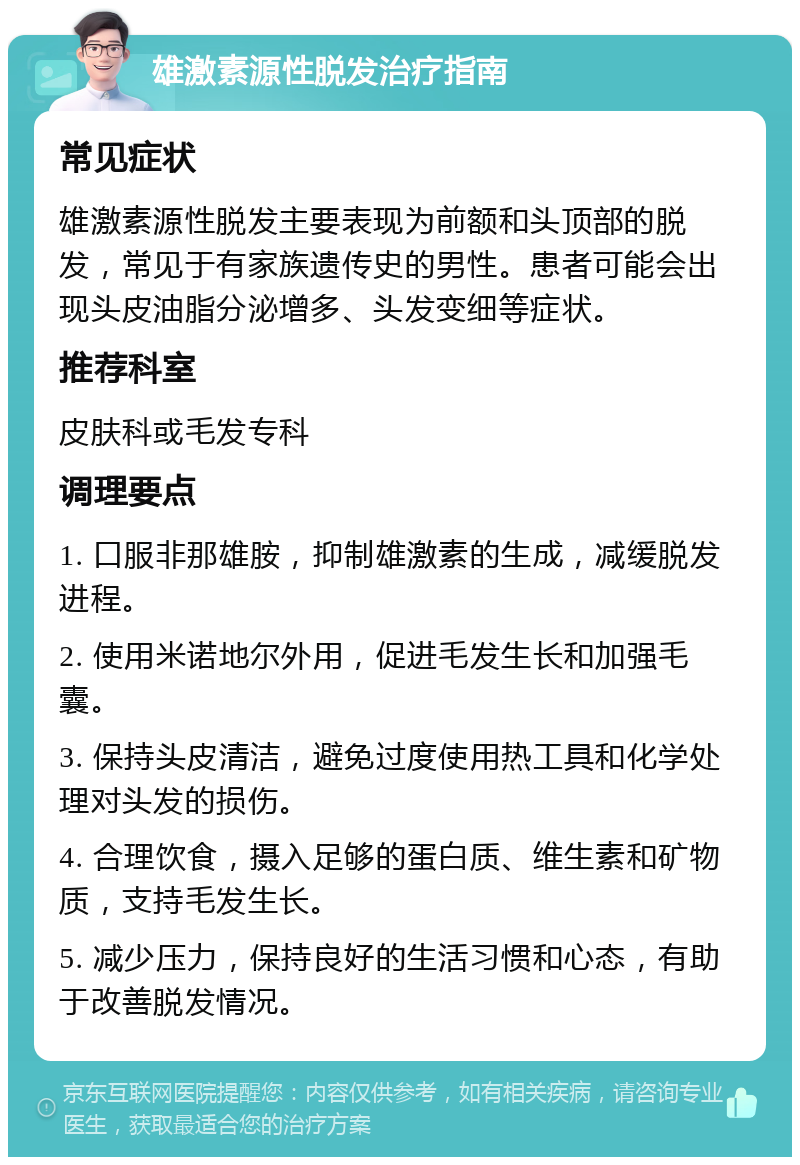 雄激素源性脱发治疗指南 常见症状 雄激素源性脱发主要表现为前额和头顶部的脱发，常见于有家族遗传史的男性。患者可能会出现头皮油脂分泌增多、头发变细等症状。 推荐科室 皮肤科或毛发专科 调理要点 1. 口服非那雄胺，抑制雄激素的生成，减缓脱发进程。 2. 使用米诺地尔外用，促进毛发生长和加强毛囊。 3. 保持头皮清洁，避免过度使用热工具和化学处理对头发的损伤。 4. 合理饮食，摄入足够的蛋白质、维生素和矿物质，支持毛发生长。 5. 减少压力，保持良好的生活习惯和心态，有助于改善脱发情况。