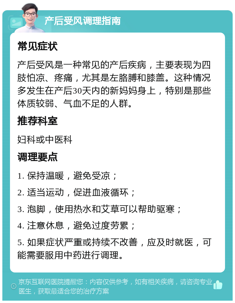 产后受风调理指南 常见症状 产后受风是一种常见的产后疾病，主要表现为四肢怕凉、疼痛，尤其是左胳膊和膝盖。这种情况多发生在产后30天内的新妈妈身上，特别是那些体质较弱、气血不足的人群。 推荐科室 妇科或中医科 调理要点 1. 保持温暖，避免受凉； 2. 适当运动，促进血液循环； 3. 泡脚，使用热水和艾草可以帮助驱寒； 4. 注意休息，避免过度劳累； 5. 如果症状严重或持续不改善，应及时就医，可能需要服用中药进行调理。