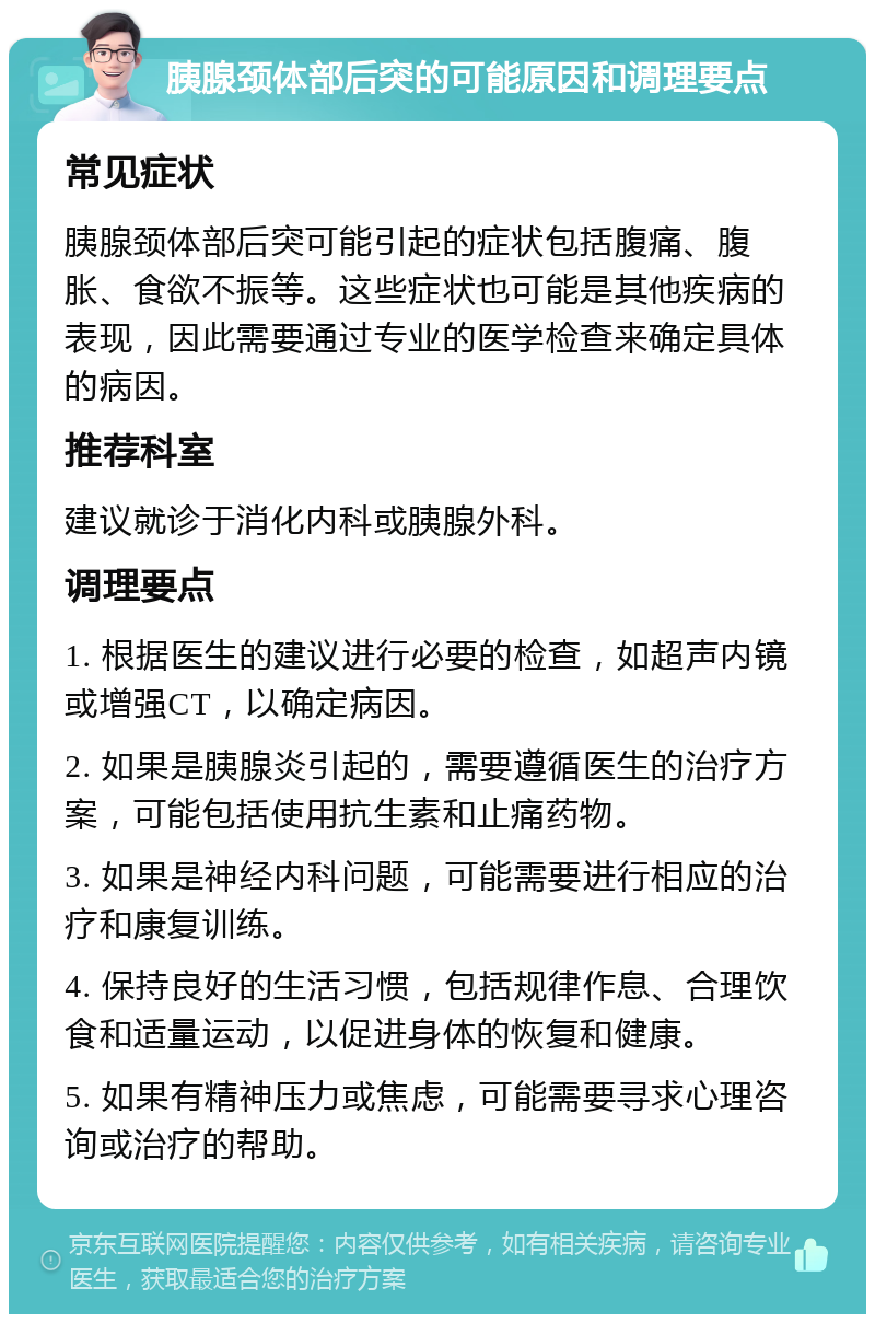 胰腺颈体部后突的可能原因和调理要点 常见症状 胰腺颈体部后突可能引起的症状包括腹痛、腹胀、食欲不振等。这些症状也可能是其他疾病的表现，因此需要通过专业的医学检查来确定具体的病因。 推荐科室 建议就诊于消化内科或胰腺外科。 调理要点 1. 根据医生的建议进行必要的检查，如超声内镜或增强CT，以确定病因。 2. 如果是胰腺炎引起的，需要遵循医生的治疗方案，可能包括使用抗生素和止痛药物。 3. 如果是神经内科问题，可能需要进行相应的治疗和康复训练。 4. 保持良好的生活习惯，包括规律作息、合理饮食和适量运动，以促进身体的恢复和健康。 5. 如果有精神压力或焦虑，可能需要寻求心理咨询或治疗的帮助。