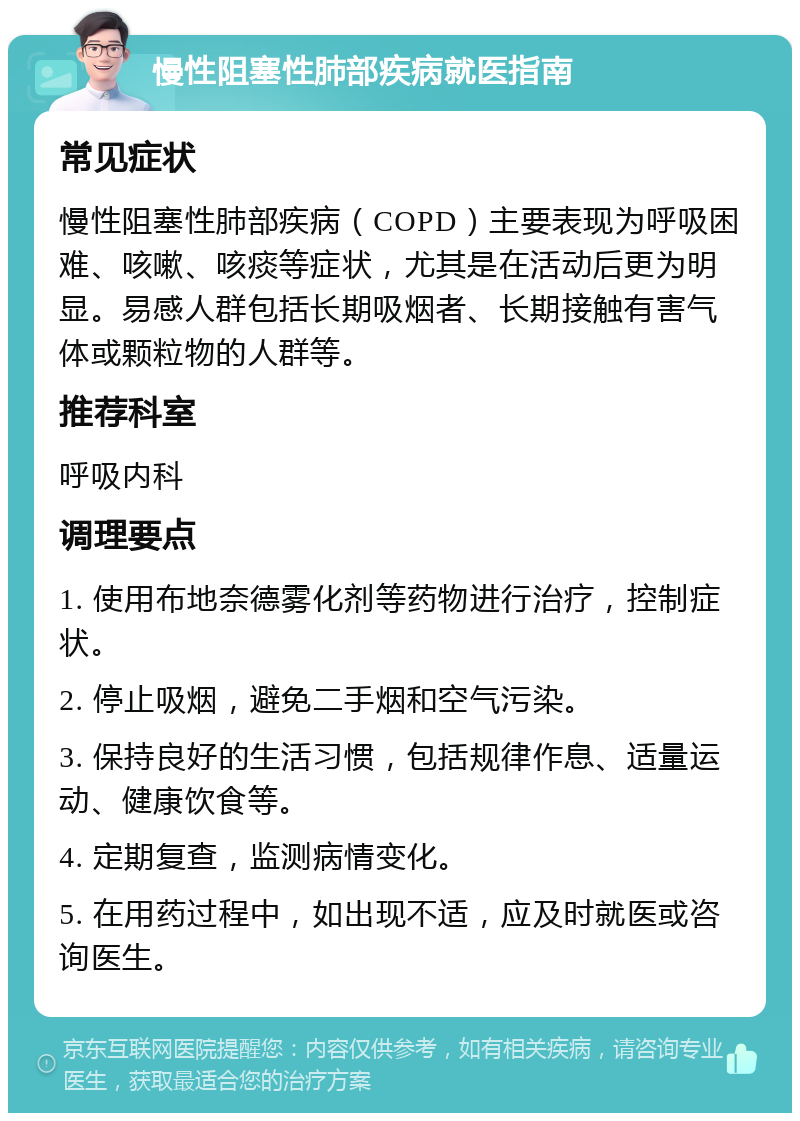 慢性阻塞性肺部疾病就医指南 常见症状 慢性阻塞性肺部疾病（COPD）主要表现为呼吸困难、咳嗽、咳痰等症状，尤其是在活动后更为明显。易感人群包括长期吸烟者、长期接触有害气体或颗粒物的人群等。 推荐科室 呼吸内科 调理要点 1. 使用布地奈德雾化剂等药物进行治疗，控制症状。 2. 停止吸烟，避免二手烟和空气污染。 3. 保持良好的生活习惯，包括规律作息、适量运动、健康饮食等。 4. 定期复查，监测病情变化。 5. 在用药过程中，如出现不适，应及时就医或咨询医生。