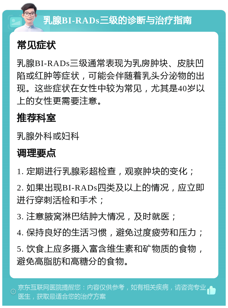 乳腺BI-RADs三级的诊断与治疗指南 常见症状 乳腺BI-RADs三级通常表现为乳房肿块、皮肤凹陷或红肿等症状，可能会伴随着乳头分泌物的出现。这些症状在女性中较为常见，尤其是40岁以上的女性更需要注意。 推荐科室 乳腺外科或妇科 调理要点 1. 定期进行乳腺彩超检查，观察肿块的变化； 2. 如果出现BI-RADs四类及以上的情况，应立即进行穿刺活检和手术； 3. 注意腋窝淋巴结肿大情况，及时就医； 4. 保持良好的生活习惯，避免过度疲劳和压力； 5. 饮食上应多摄入富含维生素和矿物质的食物，避免高脂肪和高糖分的食物。