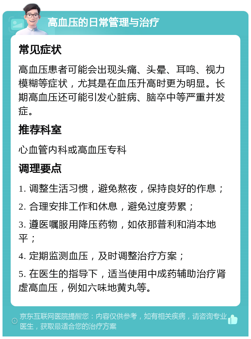 高血压的日常管理与治疗 常见症状 高血压患者可能会出现头痛、头晕、耳鸣、视力模糊等症状，尤其是在血压升高时更为明显。长期高血压还可能引发心脏病、脑卒中等严重并发症。 推荐科室 心血管内科或高血压专科 调理要点 1. 调整生活习惯，避免熬夜，保持良好的作息； 2. 合理安排工作和休息，避免过度劳累； 3. 遵医嘱服用降压药物，如依那普利和消本地平； 4. 定期监测血压，及时调整治疗方案； 5. 在医生的指导下，适当使用中成药辅助治疗肾虚高血压，例如六味地黄丸等。