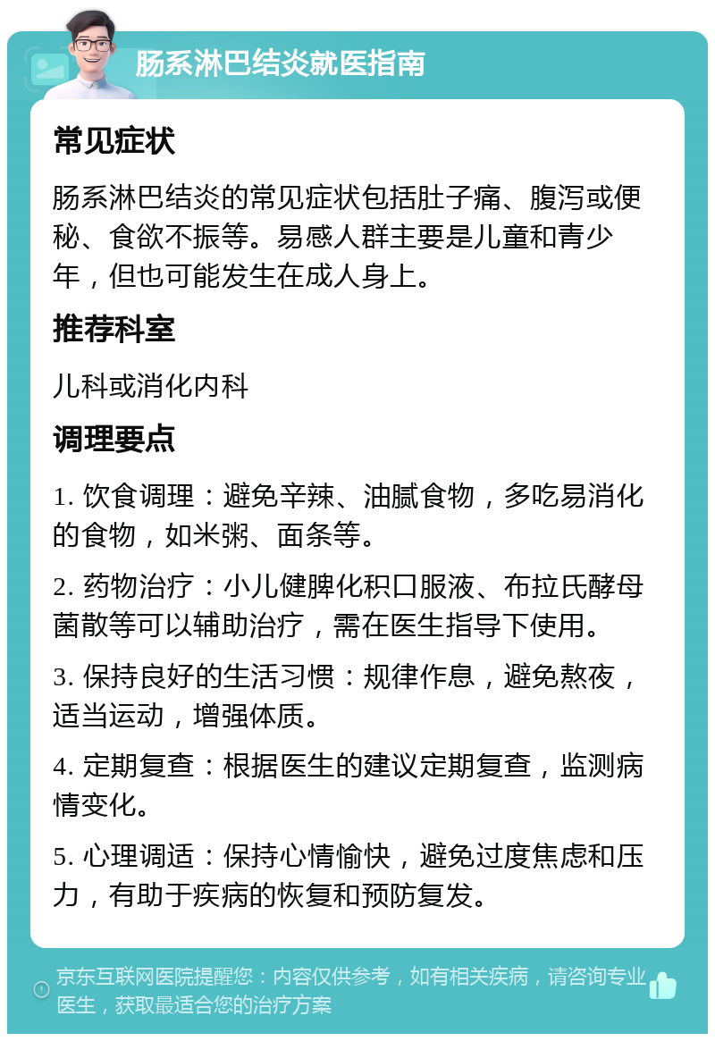 肠系淋巴结炎就医指南 常见症状 肠系淋巴结炎的常见症状包括肚子痛、腹泻或便秘、食欲不振等。易感人群主要是儿童和青少年，但也可能发生在成人身上。 推荐科室 儿科或消化内科 调理要点 1. 饮食调理：避免辛辣、油腻食物，多吃易消化的食物，如米粥、面条等。 2. 药物治疗：小儿健脾化积口服液、布拉氏酵母菌散等可以辅助治疗，需在医生指导下使用。 3. 保持良好的生活习惯：规律作息，避免熬夜，适当运动，增强体质。 4. 定期复查：根据医生的建议定期复查，监测病情变化。 5. 心理调适：保持心情愉快，避免过度焦虑和压力，有助于疾病的恢复和预防复发。