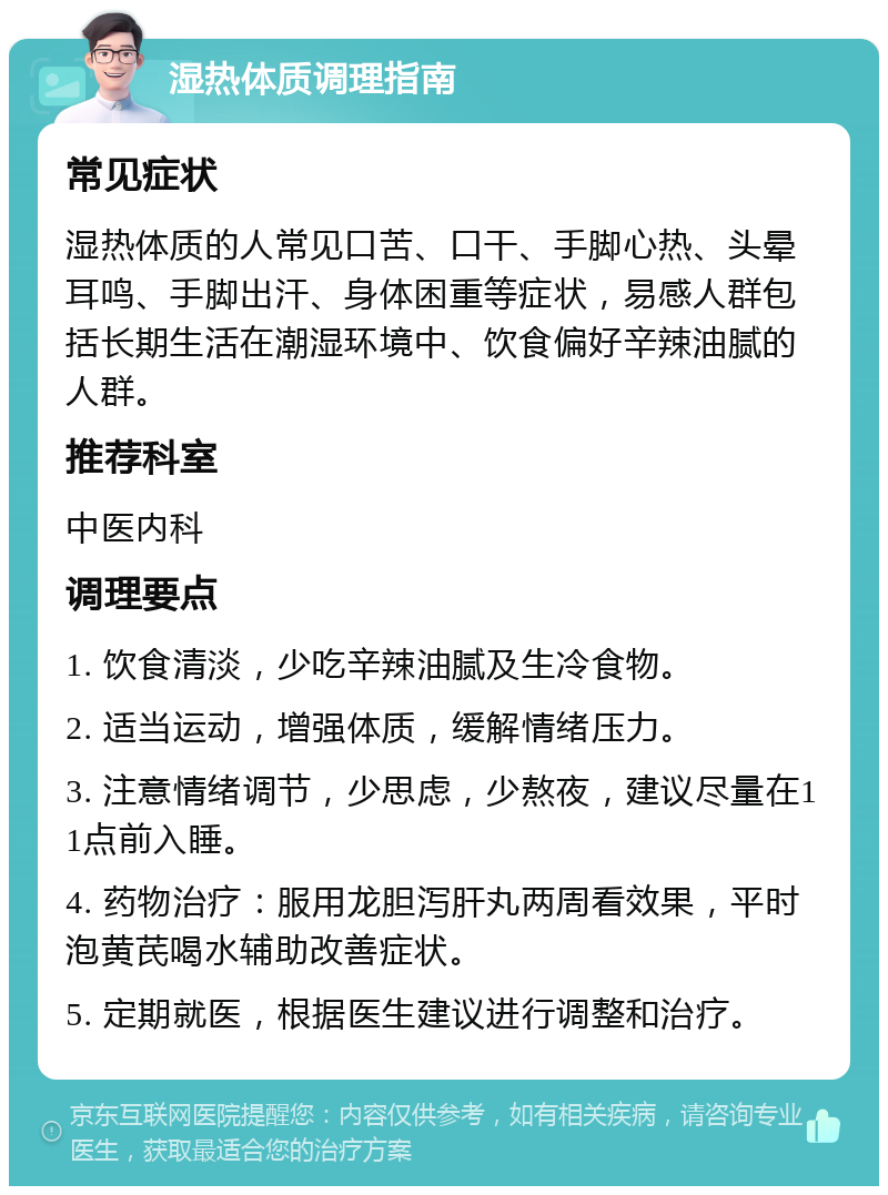 湿热体质调理指南 常见症状 湿热体质的人常见口苦、口干、手脚心热、头晕耳鸣、手脚出汗、身体困重等症状，易感人群包括长期生活在潮湿环境中、饮食偏好辛辣油腻的人群。 推荐科室 中医内科 调理要点 1. 饮食清淡，少吃辛辣油腻及生冷食物。 2. 适当运动，增强体质，缓解情绪压力。 3. 注意情绪调节，少思虑，少熬夜，建议尽量在11点前入睡。 4. 药物治疗：服用龙胆泻肝丸两周看效果，平时泡黄芪喝水辅助改善症状。 5. 定期就医，根据医生建议进行调整和治疗。