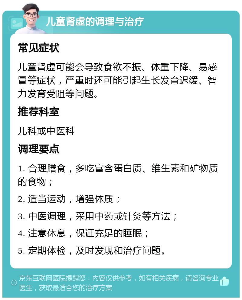 儿童肾虚的调理与治疗 常见症状 儿童肾虚可能会导致食欲不振、体重下降、易感冒等症状，严重时还可能引起生长发育迟缓、智力发育受阻等问题。 推荐科室 儿科或中医科 调理要点 1. 合理膳食，多吃富含蛋白质、维生素和矿物质的食物； 2. 适当运动，增强体质； 3. 中医调理，采用中药或针灸等方法； 4. 注意休息，保证充足的睡眠； 5. 定期体检，及时发现和治疗问题。