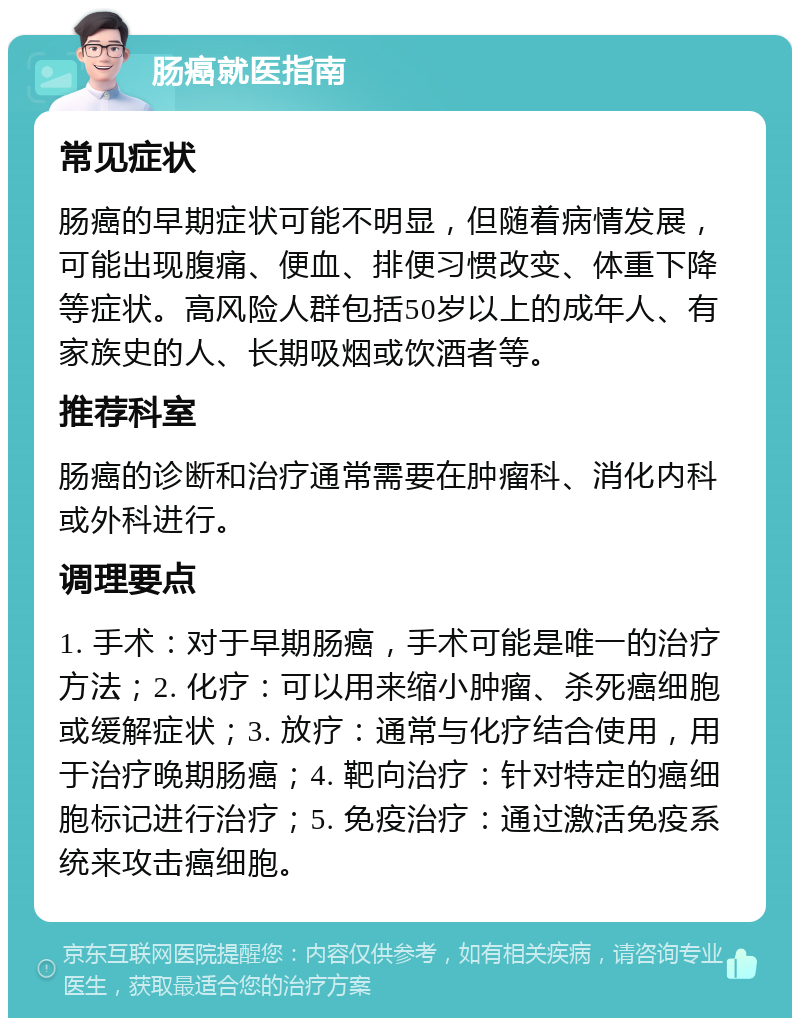 肠癌就医指南 常见症状 肠癌的早期症状可能不明显，但随着病情发展，可能出现腹痛、便血、排便习惯改变、体重下降等症状。高风险人群包括50岁以上的成年人、有家族史的人、长期吸烟或饮酒者等。 推荐科室 肠癌的诊断和治疗通常需要在肿瘤科、消化内科或外科进行。 调理要点 1. 手术：对于早期肠癌，手术可能是唯一的治疗方法；2. 化疗：可以用来缩小肿瘤、杀死癌细胞或缓解症状；3. 放疗：通常与化疗结合使用，用于治疗晚期肠癌；4. 靶向治疗：针对特定的癌细胞标记进行治疗；5. 免疫治疗：通过激活免疫系统来攻击癌细胞。