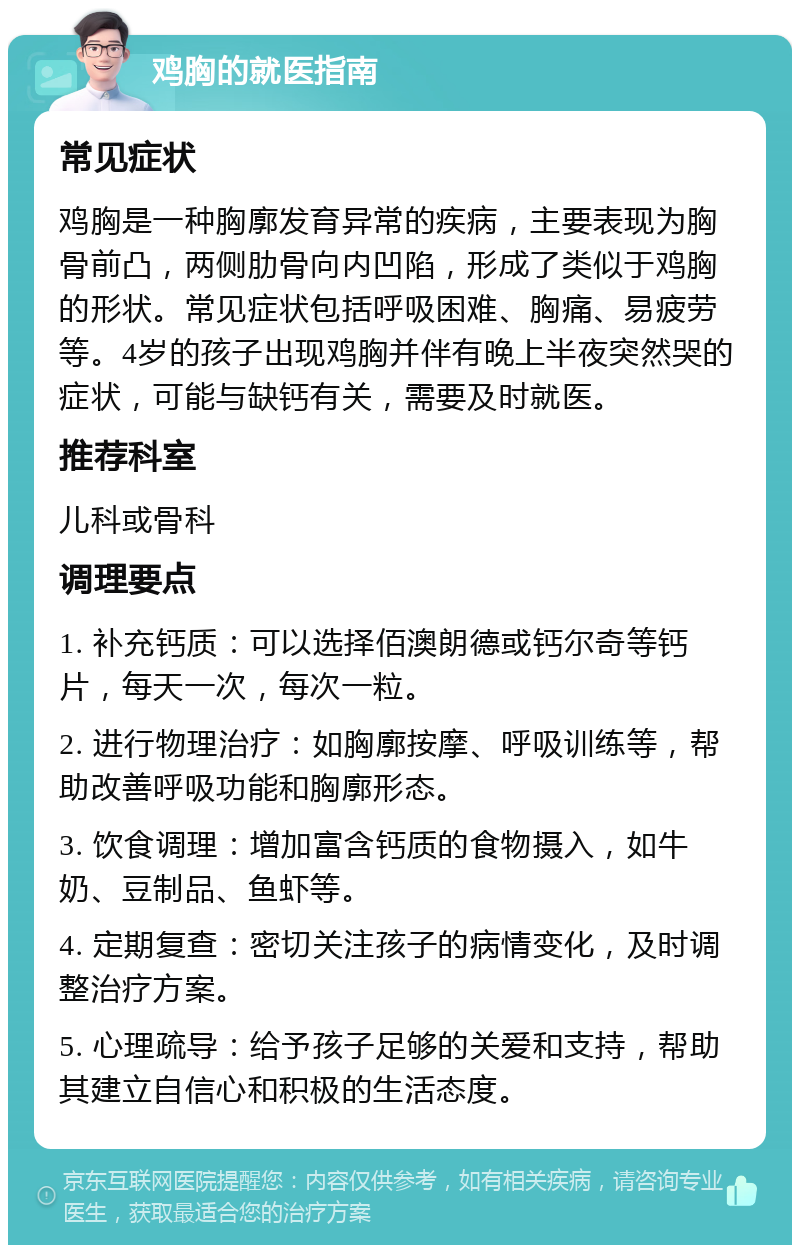 鸡胸的就医指南 常见症状 鸡胸是一种胸廓发育异常的疾病，主要表现为胸骨前凸，两侧肋骨向内凹陷，形成了类似于鸡胸的形状。常见症状包括呼吸困难、胸痛、易疲劳等。4岁的孩子出现鸡胸并伴有晚上半夜突然哭的症状，可能与缺钙有关，需要及时就医。 推荐科室 儿科或骨科 调理要点 1. 补充钙质：可以选择佰澳朗德或钙尔奇等钙片，每天一次，每次一粒。 2. 进行物理治疗：如胸廓按摩、呼吸训练等，帮助改善呼吸功能和胸廓形态。 3. 饮食调理：增加富含钙质的食物摄入，如牛奶、豆制品、鱼虾等。 4. 定期复查：密切关注孩子的病情变化，及时调整治疗方案。 5. 心理疏导：给予孩子足够的关爱和支持，帮助其建立自信心和积极的生活态度。