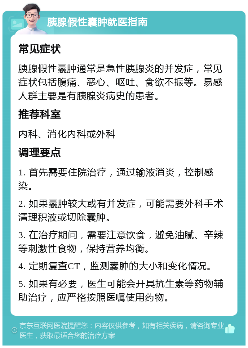 胰腺假性囊肿就医指南 常见症状 胰腺假性囊肿通常是急性胰腺炎的并发症，常见症状包括腹痛、恶心、呕吐、食欲不振等。易感人群主要是有胰腺炎病史的患者。 推荐科室 内科、消化内科或外科 调理要点 1. 首先需要住院治疗，通过输液消炎，控制感染。 2. 如果囊肿较大或有并发症，可能需要外科手术清理积液或切除囊肿。 3. 在治疗期间，需要注意饮食，避免油腻、辛辣等刺激性食物，保持营养均衡。 4. 定期复查CT，监测囊肿的大小和变化情况。 5. 如果有必要，医生可能会开具抗生素等药物辅助治疗，应严格按照医嘱使用药物。