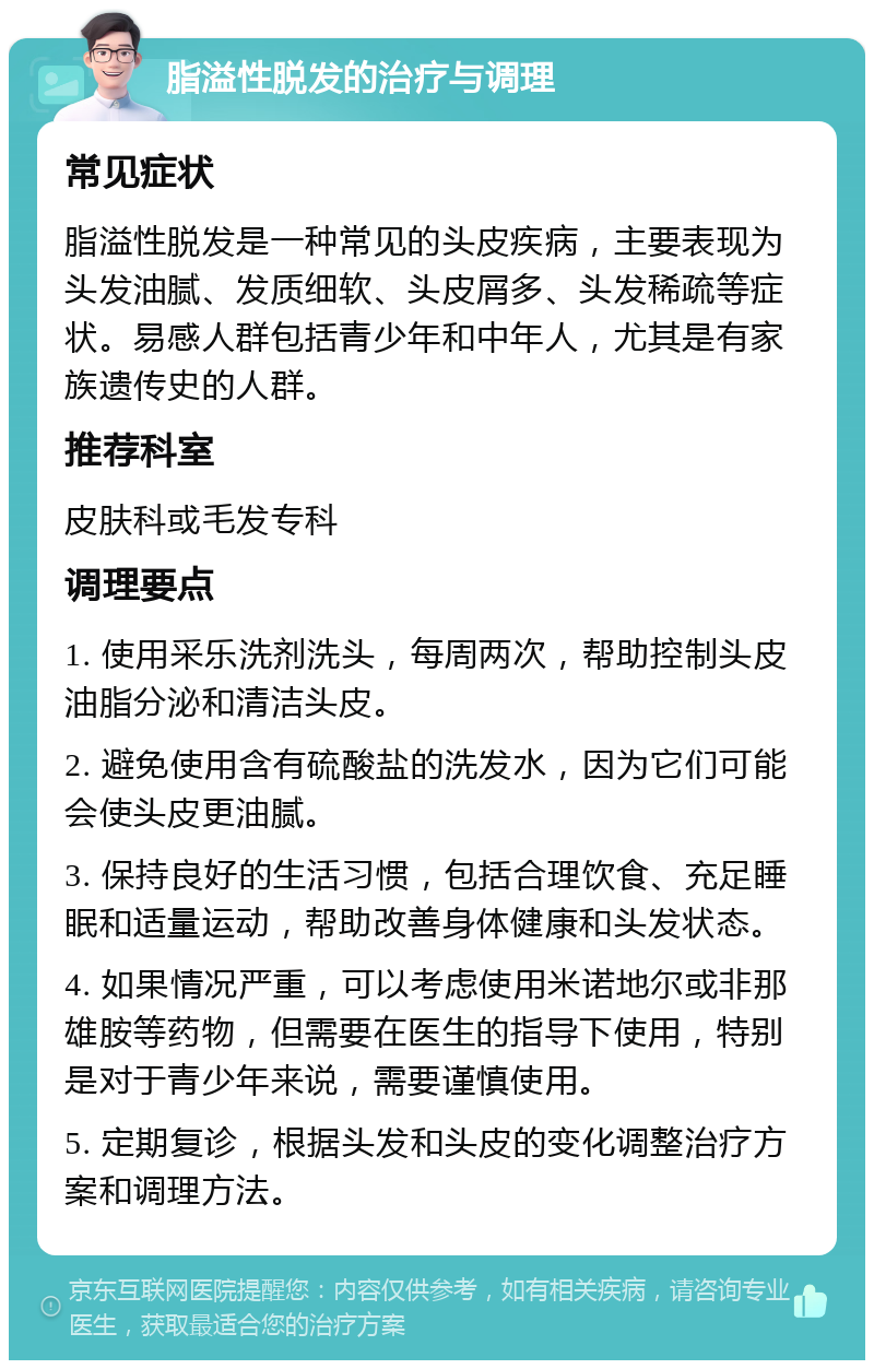 脂溢性脱发的治疗与调理 常见症状 脂溢性脱发是一种常见的头皮疾病，主要表现为头发油腻、发质细软、头皮屑多、头发稀疏等症状。易感人群包括青少年和中年人，尤其是有家族遗传史的人群。 推荐科室 皮肤科或毛发专科 调理要点 1. 使用采乐洗剂洗头，每周两次，帮助控制头皮油脂分泌和清洁头皮。 2. 避免使用含有硫酸盐的洗发水，因为它们可能会使头皮更油腻。 3. 保持良好的生活习惯，包括合理饮食、充足睡眠和适量运动，帮助改善身体健康和头发状态。 4. 如果情况严重，可以考虑使用米诺地尔或非那雄胺等药物，但需要在医生的指导下使用，特别是对于青少年来说，需要谨慎使用。 5. 定期复诊，根据头发和头皮的变化调整治疗方案和调理方法。