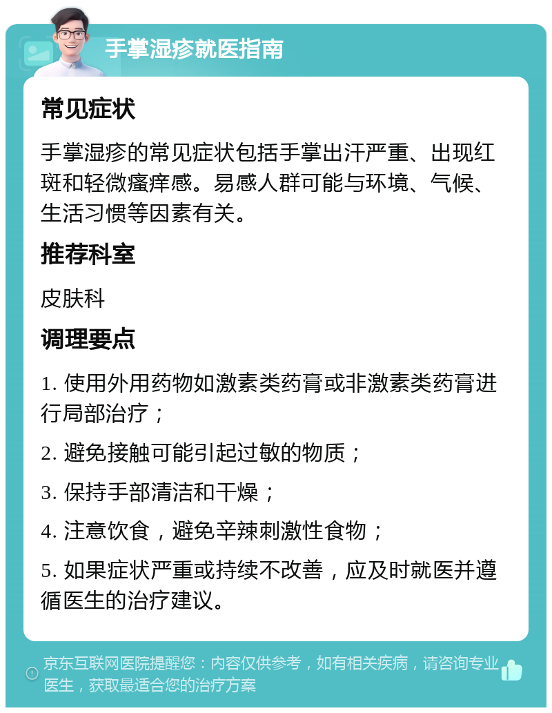 手掌湿疹就医指南 常见症状 手掌湿疹的常见症状包括手掌出汗严重、出现红斑和轻微瘙痒感。易感人群可能与环境、气候、生活习惯等因素有关。 推荐科室 皮肤科 调理要点 1. 使用外用药物如激素类药膏或非激素类药膏进行局部治疗； 2. 避免接触可能引起过敏的物质； 3. 保持手部清洁和干燥； 4. 注意饮食，避免辛辣刺激性食物； 5. 如果症状严重或持续不改善，应及时就医并遵循医生的治疗建议。