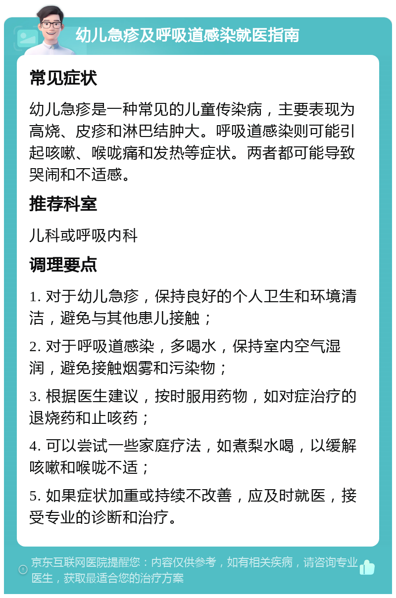 幼儿急疹及呼吸道感染就医指南 常见症状 幼儿急疹是一种常见的儿童传染病，主要表现为高烧、皮疹和淋巴结肿大。呼吸道感染则可能引起咳嗽、喉咙痛和发热等症状。两者都可能导致哭闹和不适感。 推荐科室 儿科或呼吸内科 调理要点 1. 对于幼儿急疹，保持良好的个人卫生和环境清洁，避免与其他患儿接触； 2. 对于呼吸道感染，多喝水，保持室内空气湿润，避免接触烟雾和污染物； 3. 根据医生建议，按时服用药物，如对症治疗的退烧药和止咳药； 4. 可以尝试一些家庭疗法，如煮梨水喝，以缓解咳嗽和喉咙不适； 5. 如果症状加重或持续不改善，应及时就医，接受专业的诊断和治疗。