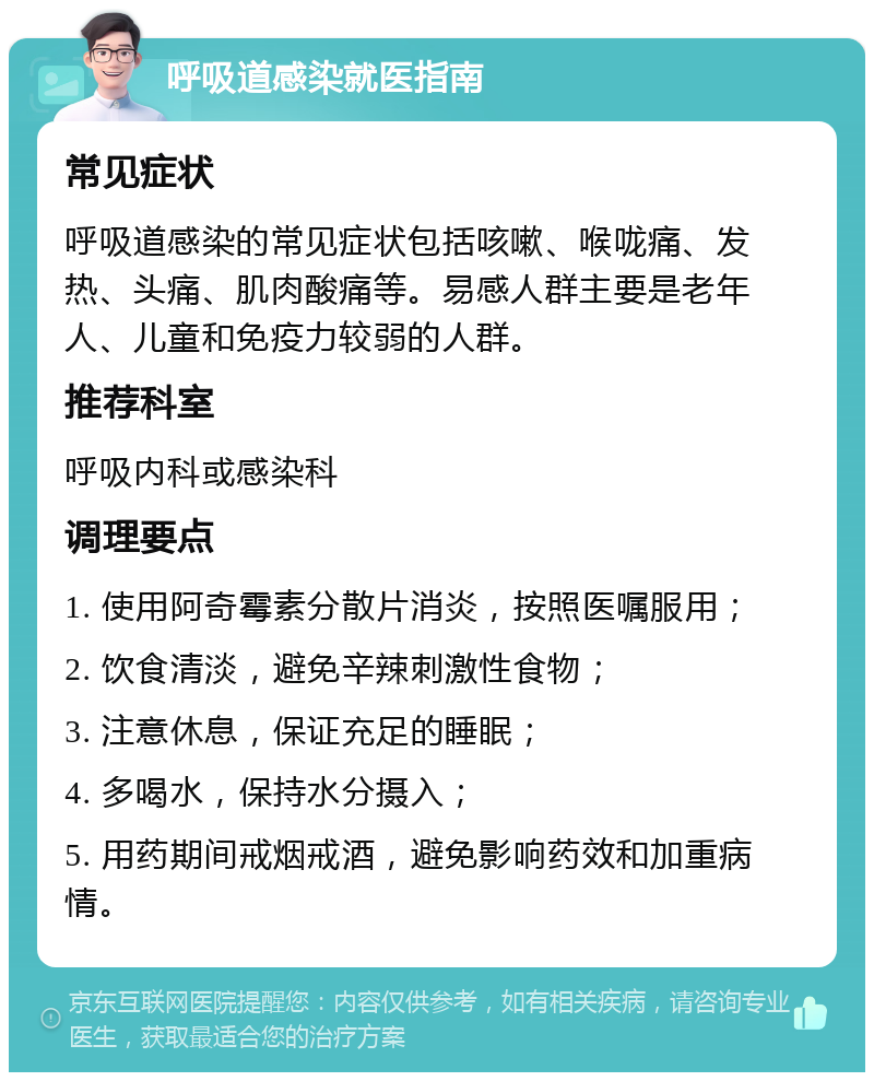 呼吸道感染就医指南 常见症状 呼吸道感染的常见症状包括咳嗽、喉咙痛、发热、头痛、肌肉酸痛等。易感人群主要是老年人、儿童和免疫力较弱的人群。 推荐科室 呼吸内科或感染科 调理要点 1. 使用阿奇霉素分散片消炎，按照医嘱服用； 2. 饮食清淡，避免辛辣刺激性食物； 3. 注意休息，保证充足的睡眠； 4. 多喝水，保持水分摄入； 5. 用药期间戒烟戒酒，避免影响药效和加重病情。