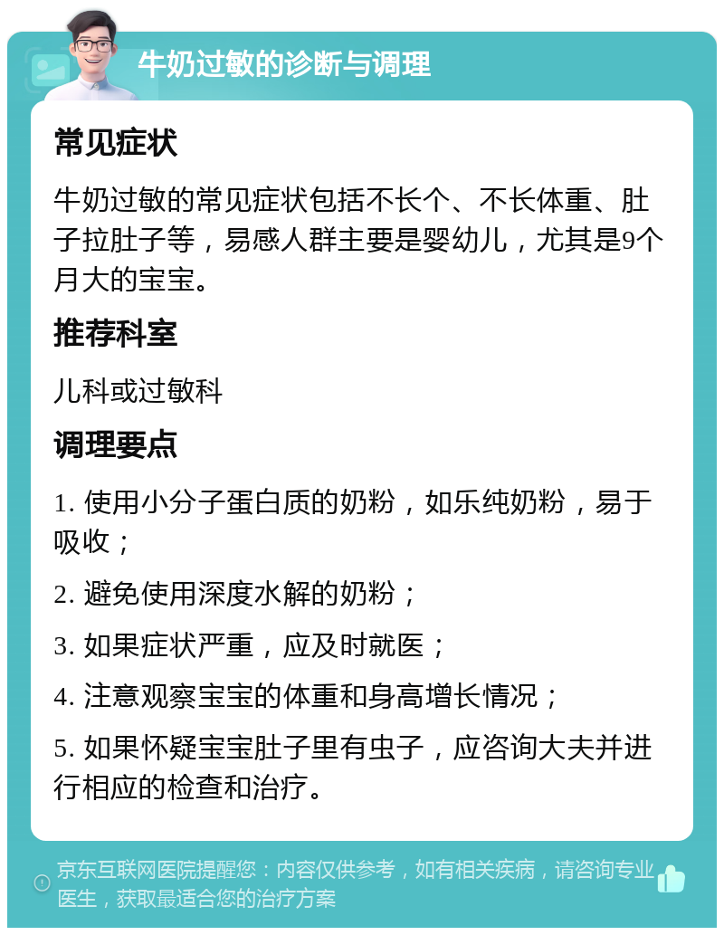 牛奶过敏的诊断与调理 常见症状 牛奶过敏的常见症状包括不长个、不长体重、肚子拉肚子等，易感人群主要是婴幼儿，尤其是9个月大的宝宝。 推荐科室 儿科或过敏科 调理要点 1. 使用小分子蛋白质的奶粉，如乐纯奶粉，易于吸收； 2. 避免使用深度水解的奶粉； 3. 如果症状严重，应及时就医； 4. 注意观察宝宝的体重和身高增长情况； 5. 如果怀疑宝宝肚子里有虫子，应咨询大夫并进行相应的检查和治疗。