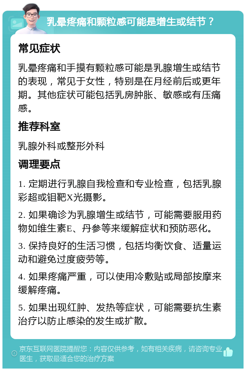 乳晕疼痛和颗粒感可能是增生或结节？ 常见症状 乳晕疼痛和手摸有颗粒感可能是乳腺增生或结节的表现，常见于女性，特别是在月经前后或更年期。其他症状可能包括乳房肿胀、敏感或有压痛感。 推荐科室 乳腺外科或整形外科 调理要点 1. 定期进行乳腺自我检查和专业检查，包括乳腺彩超或钼靶X光摄影。 2. 如果确诊为乳腺增生或结节，可能需要服用药物如维生素E、丹参等来缓解症状和预防恶化。 3. 保持良好的生活习惯，包括均衡饮食、适量运动和避免过度疲劳等。 4. 如果疼痛严重，可以使用冷敷贴或局部按摩来缓解疼痛。 5. 如果出现红肿、发热等症状，可能需要抗生素治疗以防止感染的发生或扩散。