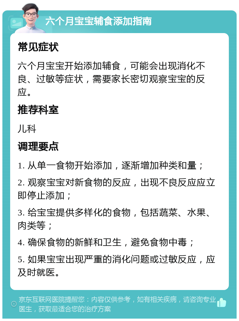 六个月宝宝辅食添加指南 常见症状 六个月宝宝开始添加辅食，可能会出现消化不良、过敏等症状，需要家长密切观察宝宝的反应。 推荐科室 儿科 调理要点 1. 从单一食物开始添加，逐渐增加种类和量； 2. 观察宝宝对新食物的反应，出现不良反应应立即停止添加； 3. 给宝宝提供多样化的食物，包括蔬菜、水果、肉类等； 4. 确保食物的新鲜和卫生，避免食物中毒； 5. 如果宝宝出现严重的消化问题或过敏反应，应及时就医。