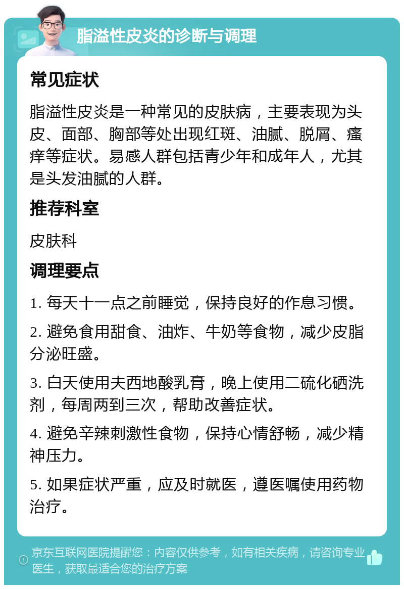 脂溢性皮炎的诊断与调理 常见症状 脂溢性皮炎是一种常见的皮肤病，主要表现为头皮、面部、胸部等处出现红斑、油腻、脱屑、瘙痒等症状。易感人群包括青少年和成年人，尤其是头发油腻的人群。 推荐科室 皮肤科 调理要点 1. 每天十一点之前睡觉，保持良好的作息习惯。 2. 避免食用甜食、油炸、牛奶等食物，减少皮脂分泌旺盛。 3. 白天使用夫西地酸乳膏，晚上使用二硫化硒洗剂，每周两到三次，帮助改善症状。 4. 避免辛辣刺激性食物，保持心情舒畅，减少精神压力。 5. 如果症状严重，应及时就医，遵医嘱使用药物治疗。