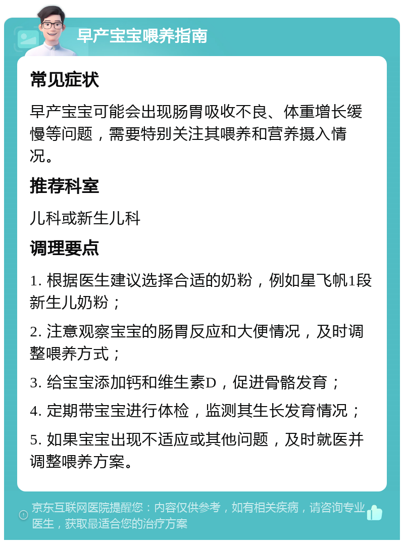 早产宝宝喂养指南 常见症状 早产宝宝可能会出现肠胃吸收不良、体重增长缓慢等问题，需要特别关注其喂养和营养摄入情况。 推荐科室 儿科或新生儿科 调理要点 1. 根据医生建议选择合适的奶粉，例如星飞帆1段新生儿奶粉； 2. 注意观察宝宝的肠胃反应和大便情况，及时调整喂养方式； 3. 给宝宝添加钙和维生素D，促进骨骼发育； 4. 定期带宝宝进行体检，监测其生长发育情况； 5. 如果宝宝出现不适应或其他问题，及时就医并调整喂养方案。