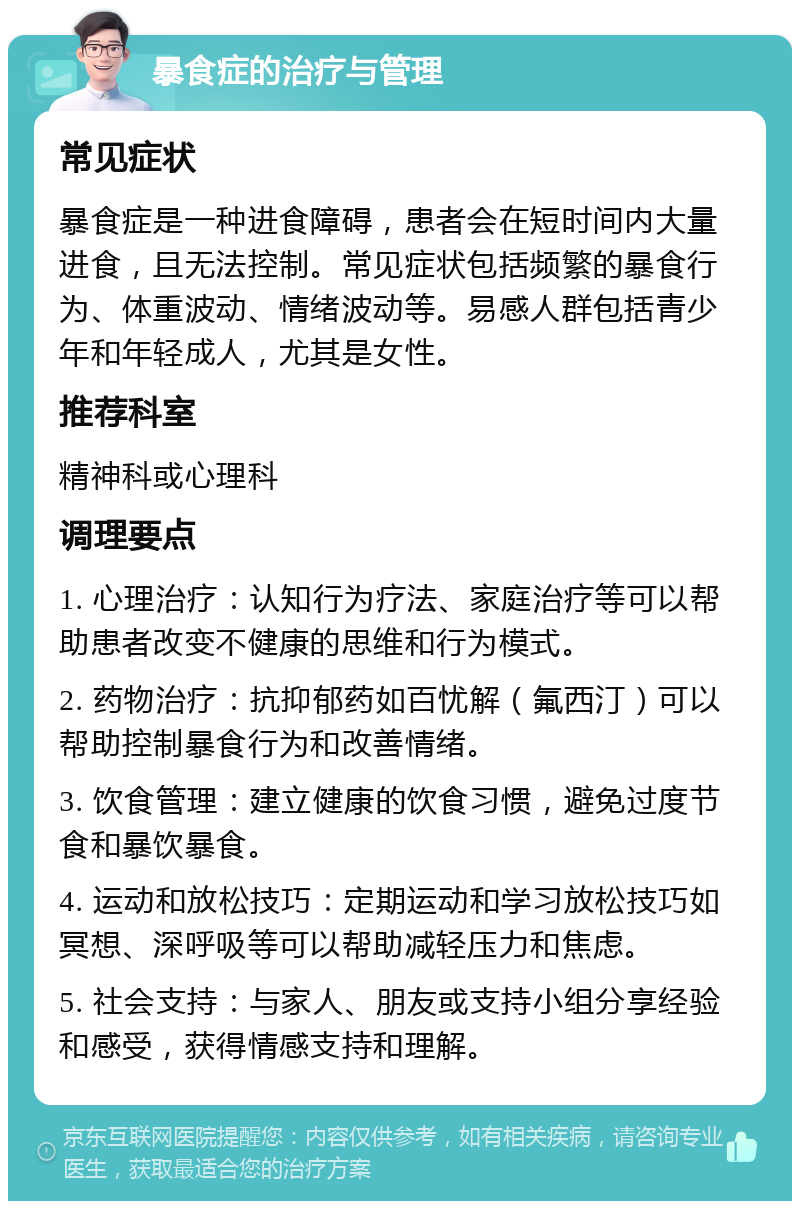 暴食症的治疗与管理 常见症状 暴食症是一种进食障碍，患者会在短时间内大量进食，且无法控制。常见症状包括频繁的暴食行为、体重波动、情绪波动等。易感人群包括青少年和年轻成人，尤其是女性。 推荐科室 精神科或心理科 调理要点 1. 心理治疗：认知行为疗法、家庭治疗等可以帮助患者改变不健康的思维和行为模式。 2. 药物治疗：抗抑郁药如百忧解（氟西汀）可以帮助控制暴食行为和改善情绪。 3. 饮食管理：建立健康的饮食习惯，避免过度节食和暴饮暴食。 4. 运动和放松技巧：定期运动和学习放松技巧如冥想、深呼吸等可以帮助减轻压力和焦虑。 5. 社会支持：与家人、朋友或支持小组分享经验和感受，获得情感支持和理解。