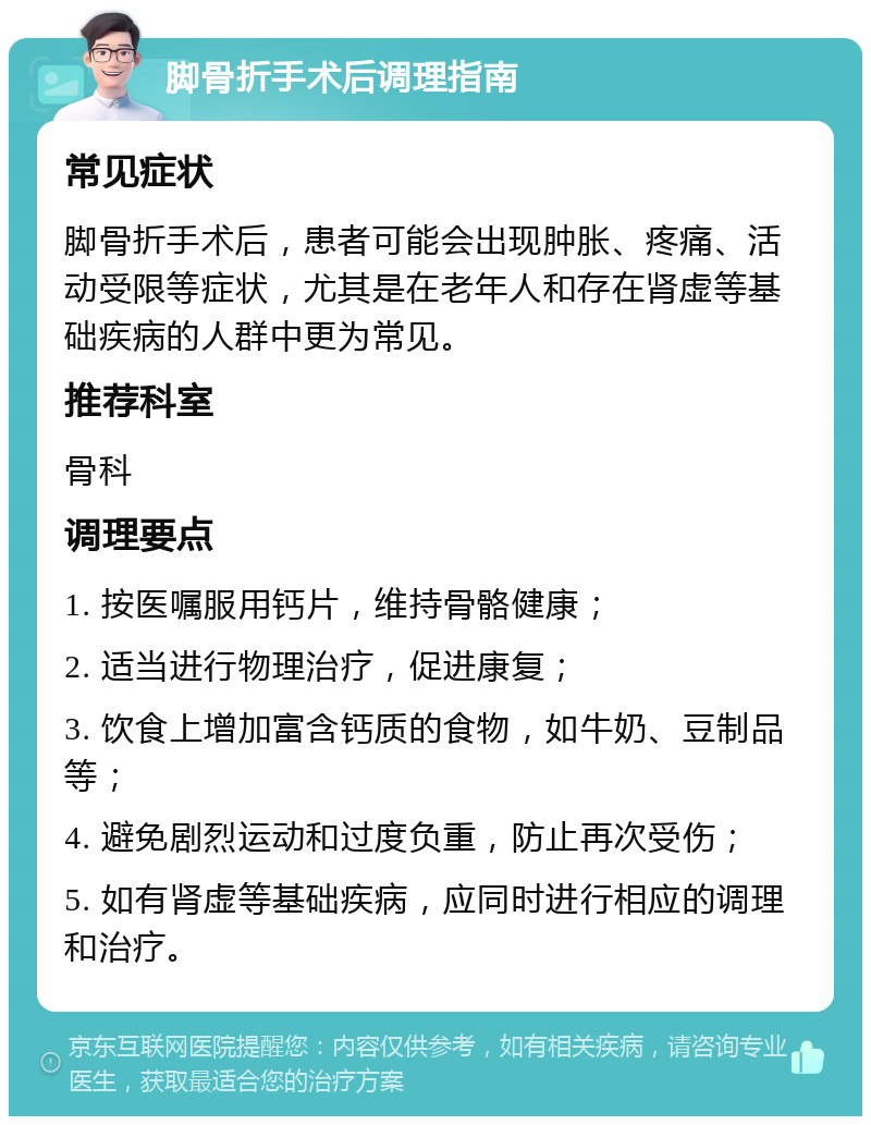 脚骨折手术后调理指南 常见症状 脚骨折手术后，患者可能会出现肿胀、疼痛、活动受限等症状，尤其是在老年人和存在肾虚等基础疾病的人群中更为常见。 推荐科室 骨科 调理要点 1. 按医嘱服用钙片，维持骨骼健康； 2. 适当进行物理治疗，促进康复； 3. 饮食上增加富含钙质的食物，如牛奶、豆制品等； 4. 避免剧烈运动和过度负重，防止再次受伤； 5. 如有肾虚等基础疾病，应同时进行相应的调理和治疗。