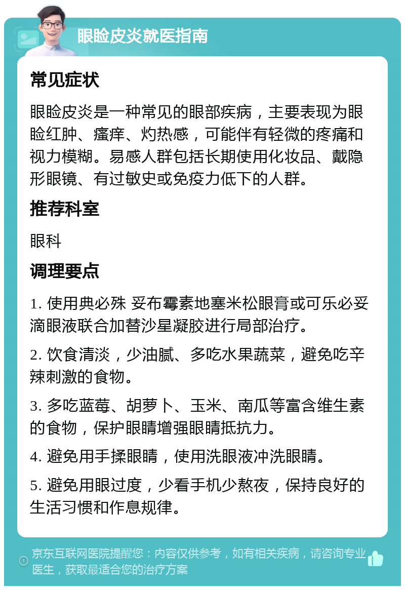 眼睑皮炎就医指南 常见症状 眼睑皮炎是一种常见的眼部疾病，主要表现为眼睑红肿、瘙痒、灼热感，可能伴有轻微的疼痛和视力模糊。易感人群包括长期使用化妆品、戴隐形眼镜、有过敏史或免疫力低下的人群。 推荐科室 眼科 调理要点 1. 使用典必殊 妥布霉素地塞米松眼膏或可乐必妥 滴眼液联合加替沙星凝胶进行局部治疗。 2. 饮食清淡，少油腻、多吃水果蔬菜，避免吃辛辣刺激的食物。 3. 多吃蓝莓、胡萝卜、玉米、南瓜等富含维生素的食物，保护眼睛增强眼睛抵抗力。 4. 避免用手揉眼睛，使用洗眼液冲洗眼睛。 5. 避免用眼过度，少看手机少熬夜，保持良好的生活习惯和作息规律。