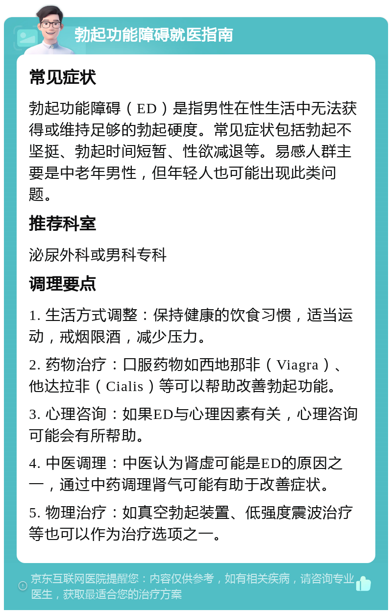 勃起功能障碍就医指南 常见症状 勃起功能障碍（ED）是指男性在性生活中无法获得或维持足够的勃起硬度。常见症状包括勃起不坚挺、勃起时间短暂、性欲减退等。易感人群主要是中老年男性，但年轻人也可能出现此类问题。 推荐科室 泌尿外科或男科专科 调理要点 1. 生活方式调整：保持健康的饮食习惯，适当运动，戒烟限酒，减少压力。 2. 药物治疗：口服药物如西地那非（Viagra）、他达拉非（Cialis）等可以帮助改善勃起功能。 3. 心理咨询：如果ED与心理因素有关，心理咨询可能会有所帮助。 4. 中医调理：中医认为肾虚可能是ED的原因之一，通过中药调理肾气可能有助于改善症状。 5. 物理治疗：如真空勃起装置、低强度震波治疗等也可以作为治疗选项之一。