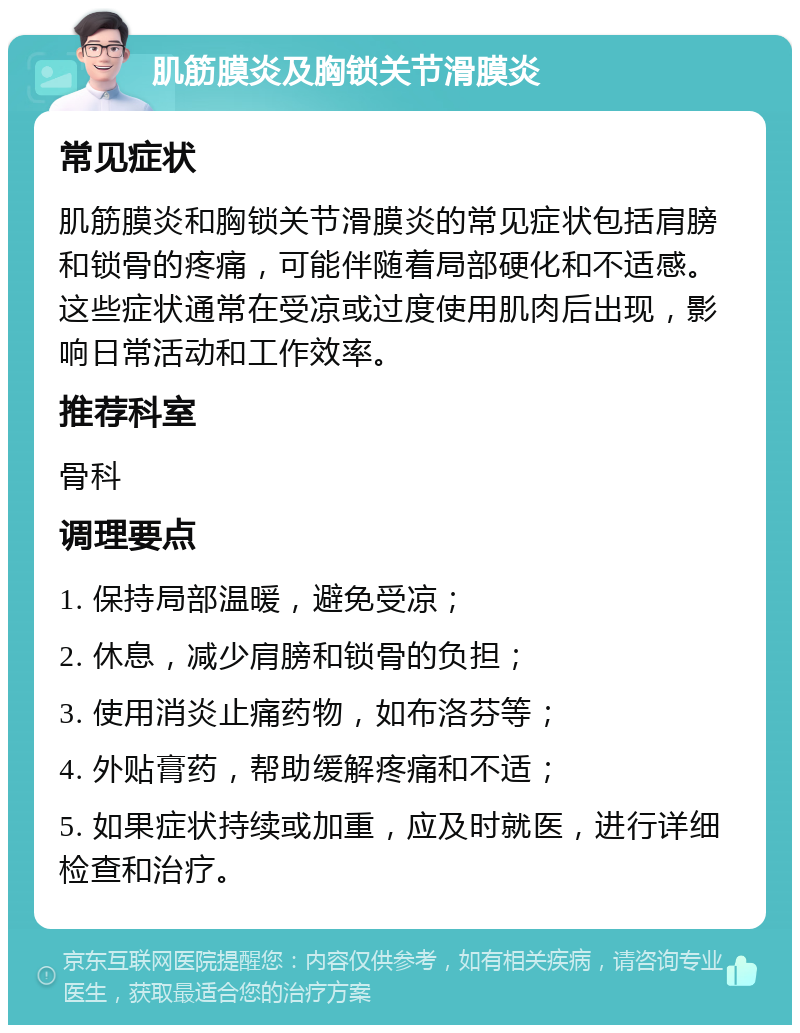 肌筋膜炎及胸锁关节滑膜炎 常见症状 肌筋膜炎和胸锁关节滑膜炎的常见症状包括肩膀和锁骨的疼痛，可能伴随着局部硬化和不适感。这些症状通常在受凉或过度使用肌肉后出现，影响日常活动和工作效率。 推荐科室 骨科 调理要点 1. 保持局部温暖，避免受凉； 2. 休息，减少肩膀和锁骨的负担； 3. 使用消炎止痛药物，如布洛芬等； 4. 外贴膏药，帮助缓解疼痛和不适； 5. 如果症状持续或加重，应及时就医，进行详细检查和治疗。