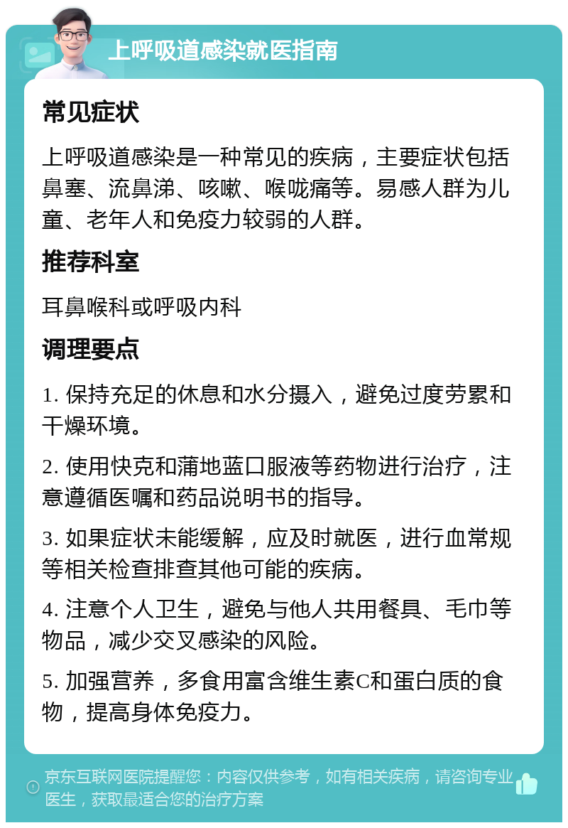 上呼吸道感染就医指南 常见症状 上呼吸道感染是一种常见的疾病，主要症状包括鼻塞、流鼻涕、咳嗽、喉咙痛等。易感人群为儿童、老年人和免疫力较弱的人群。 推荐科室 耳鼻喉科或呼吸内科 调理要点 1. 保持充足的休息和水分摄入，避免过度劳累和干燥环境。 2. 使用快克和蒲地蓝口服液等药物进行治疗，注意遵循医嘱和药品说明书的指导。 3. 如果症状未能缓解，应及时就医，进行血常规等相关检查排查其他可能的疾病。 4. 注意个人卫生，避免与他人共用餐具、毛巾等物品，减少交叉感染的风险。 5. 加强营养，多食用富含维生素C和蛋白质的食物，提高身体免疫力。