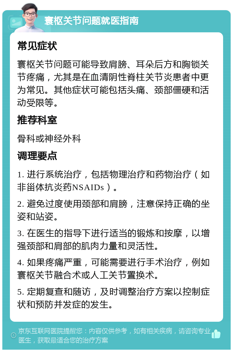 寰枢关节问题就医指南 常见症状 寰枢关节问题可能导致肩膀、耳朵后方和胸锁关节疼痛，尤其是在血清阴性脊柱关节炎患者中更为常见。其他症状可能包括头痛、颈部僵硬和活动受限等。 推荐科室 骨科或神经外科 调理要点 1. 进行系统治疗，包括物理治疗和药物治疗（如非甾体抗炎药NSAIDs）。 2. 避免过度使用颈部和肩膀，注意保持正确的坐姿和站姿。 3. 在医生的指导下进行适当的锻炼和按摩，以增强颈部和肩部的肌肉力量和灵活性。 4. 如果疼痛严重，可能需要进行手术治疗，例如寰枢关节融合术或人工关节置换术。 5. 定期复查和随访，及时调整治疗方案以控制症状和预防并发症的发生。