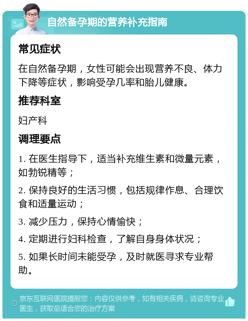 自然备孕期的营养补充指南 常见症状 在自然备孕期，女性可能会出现营养不良、体力下降等症状，影响受孕几率和胎儿健康。 推荐科室 妇产科 调理要点 1. 在医生指导下，适当补充维生素和微量元素，如勃锐精等； 2. 保持良好的生活习惯，包括规律作息、合理饮食和适量运动； 3. 减少压力，保持心情愉快； 4. 定期进行妇科检查，了解自身身体状况； 5. 如果长时间未能受孕，及时就医寻求专业帮助。