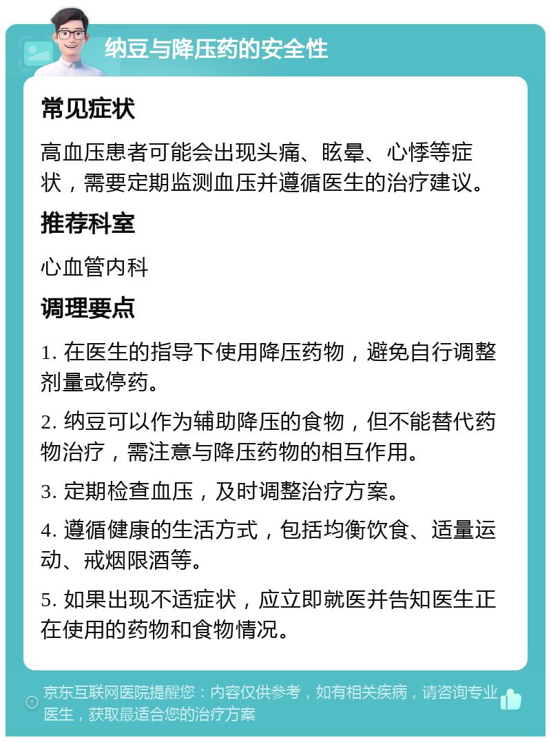 纳豆与降压药的安全性 常见症状 高血压患者可能会出现头痛、眩晕、心悸等症状，需要定期监测血压并遵循医生的治疗建议。 推荐科室 心血管内科 调理要点 1. 在医生的指导下使用降压药物，避免自行调整剂量或停药。 2. 纳豆可以作为辅助降压的食物，但不能替代药物治疗，需注意与降压药物的相互作用。 3. 定期检查血压，及时调整治疗方案。 4. 遵循健康的生活方式，包括均衡饮食、适量运动、戒烟限酒等。 5. 如果出现不适症状，应立即就医并告知医生正在使用的药物和食物情况。