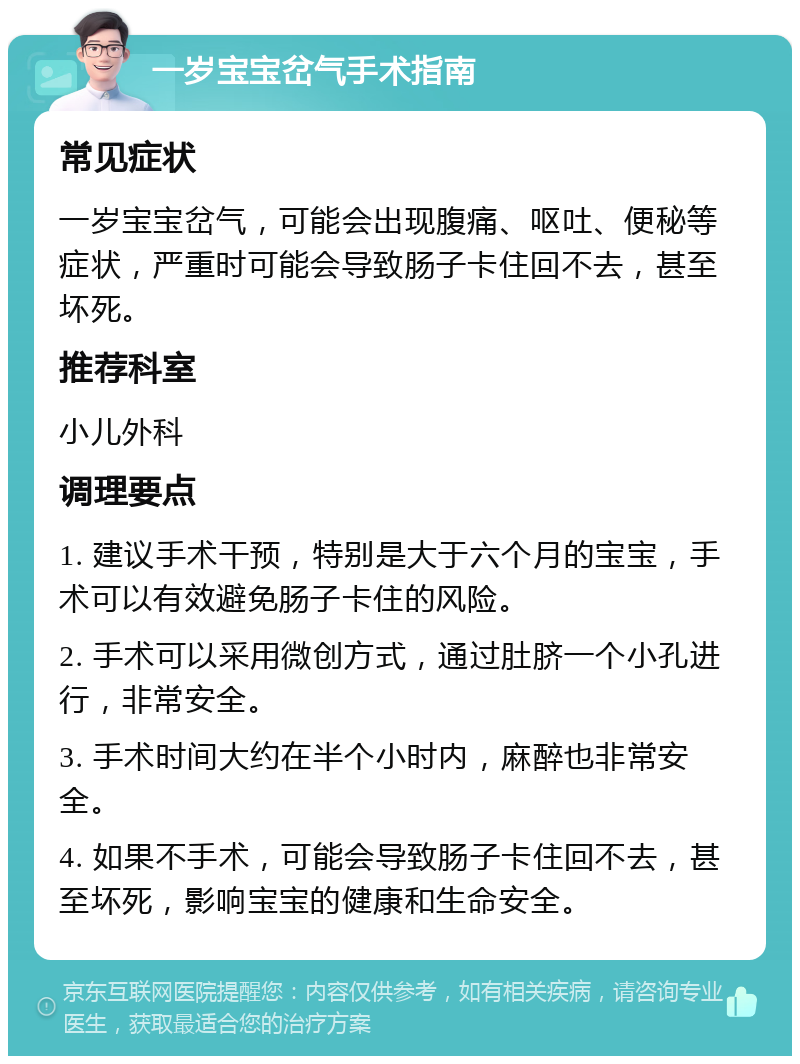 一岁宝宝岔气手术指南 常见症状 一岁宝宝岔气，可能会出现腹痛、呕吐、便秘等症状，严重时可能会导致肠子卡住回不去，甚至坏死。 推荐科室 小儿外科 调理要点 1. 建议手术干预，特别是大于六个月的宝宝，手术可以有效避免肠子卡住的风险。 2. 手术可以采用微创方式，通过肚脐一个小孔进行，非常安全。 3. 手术时间大约在半个小时内，麻醉也非常安全。 4. 如果不手术，可能会导致肠子卡住回不去，甚至坏死，影响宝宝的健康和生命安全。