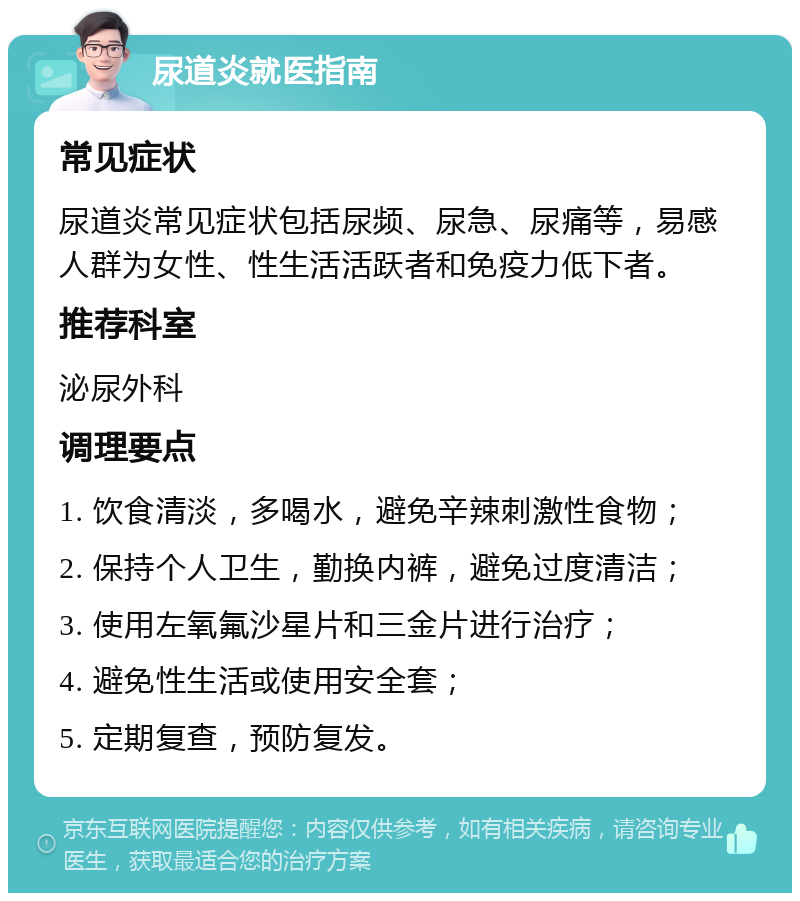 尿道炎就医指南 常见症状 尿道炎常见症状包括尿频、尿急、尿痛等，易感人群为女性、性生活活跃者和免疫力低下者。 推荐科室 泌尿外科 调理要点 1. 饮食清淡，多喝水，避免辛辣刺激性食物； 2. 保持个人卫生，勤换内裤，避免过度清洁； 3. 使用左氧氟沙星片和三金片进行治疗； 4. 避免性生活或使用安全套； 5. 定期复查，预防复发。