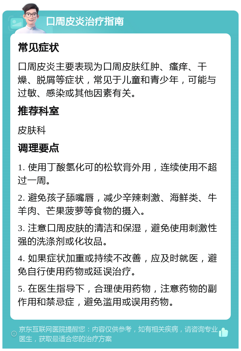 口周皮炎治疗指南 常见症状 口周皮炎主要表现为口周皮肤红肿、瘙痒、干燥、脱屑等症状，常见于儿童和青少年，可能与过敏、感染或其他因素有关。 推荐科室 皮肤科 调理要点 1. 使用丁酸氢化可的松软膏外用，连续使用不超过一周。 2. 避免孩子舔嘴唇，减少辛辣刺激、海鲜类、牛羊肉、芒果菠萝等食物的摄入。 3. 注意口周皮肤的清洁和保湿，避免使用刺激性强的洗涤剂或化妆品。 4. 如果症状加重或持续不改善，应及时就医，避免自行使用药物或延误治疗。 5. 在医生指导下，合理使用药物，注意药物的副作用和禁忌症，避免滥用或误用药物。