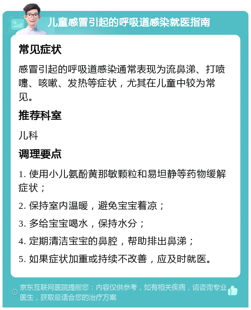 儿童感冒引起的呼吸道感染就医指南 常见症状 感冒引起的呼吸道感染通常表现为流鼻涕、打喷嚏、咳嗽、发热等症状，尤其在儿童中较为常见。 推荐科室 儿科 调理要点 1. 使用小儿氨酚黄那敏颗粒和易坦静等药物缓解症状； 2. 保持室内温暖，避免宝宝着凉； 3. 多给宝宝喝水，保持水分； 4. 定期清洁宝宝的鼻腔，帮助排出鼻涕； 5. 如果症状加重或持续不改善，应及时就医。