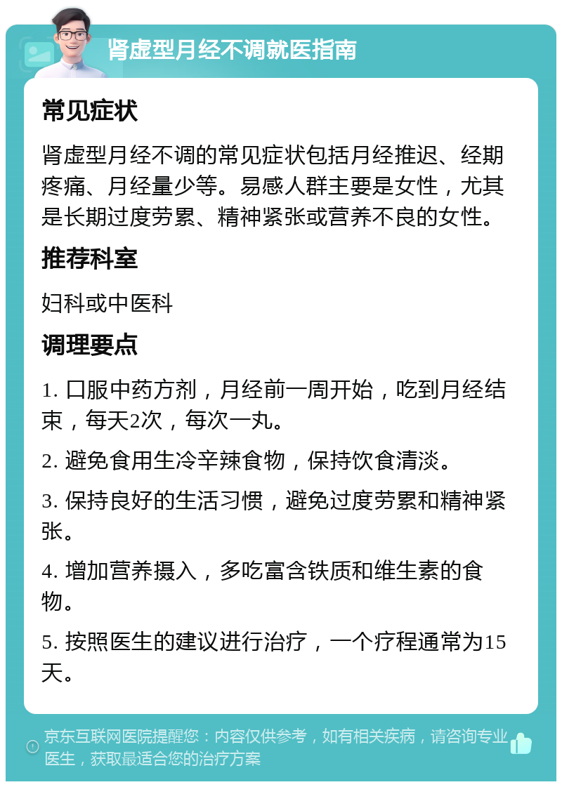 肾虚型月经不调就医指南 常见症状 肾虚型月经不调的常见症状包括月经推迟、经期疼痛、月经量少等。易感人群主要是女性，尤其是长期过度劳累、精神紧张或营养不良的女性。 推荐科室 妇科或中医科 调理要点 1. 口服中药方剂，月经前一周开始，吃到月经结束，每天2次，每次一丸。 2. 避免食用生冷辛辣食物，保持饮食清淡。 3. 保持良好的生活习惯，避免过度劳累和精神紧张。 4. 增加营养摄入，多吃富含铁质和维生素的食物。 5. 按照医生的建议进行治疗，一个疗程通常为15天。