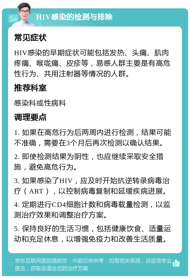 HIV感染的检测与排除 常见症状 HIV感染的早期症状可能包括发热、头痛、肌肉疼痛、喉咙痛、皮疹等，易感人群主要是有高危性行为、共用注射器等情况的人群。 推荐科室 感染科或性病科 调理要点 1. 如果在高危行为后两周内进行检测，结果可能不准确，需要在3个月后再次检测以确认结果。 2. 即使检测结果为阴性，也应继续采取安全措施，避免高危行为。 3. 如果感染了HIV，应及时开始抗逆转录病毒治疗（ART），以控制病毒复制和延缓疾病进展。 4. 定期进行CD4细胞计数和病毒载量检测，以监测治疗效果和调整治疗方案。 5. 保持良好的生活习惯，包括健康饮食、适量运动和充足休息，以增强免疫力和改善生活质量。