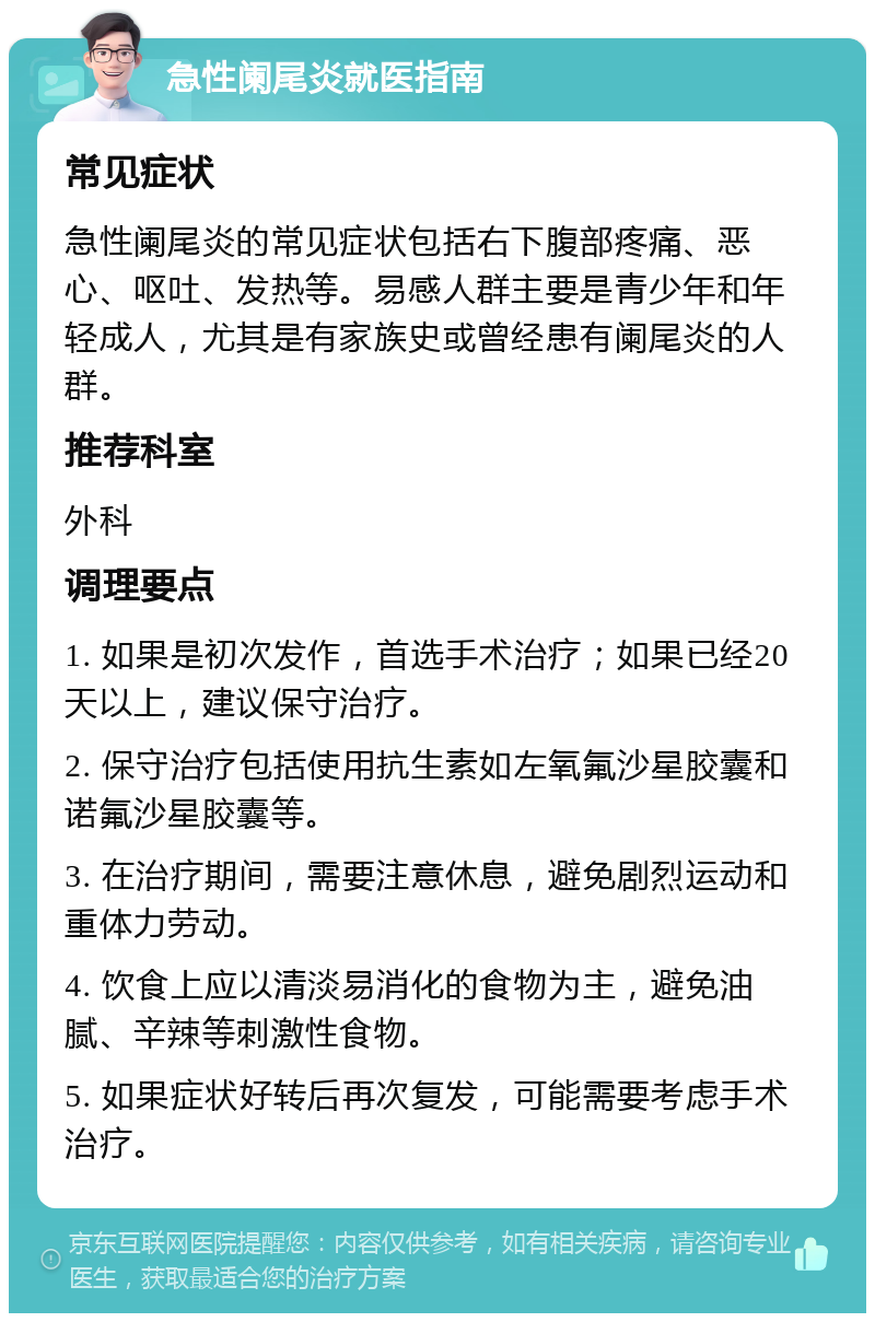 急性阑尾炎就医指南 常见症状 急性阑尾炎的常见症状包括右下腹部疼痛、恶心、呕吐、发热等。易感人群主要是青少年和年轻成人，尤其是有家族史或曾经患有阑尾炎的人群。 推荐科室 外科 调理要点 1. 如果是初次发作，首选手术治疗；如果已经20天以上，建议保守治疗。 2. 保守治疗包括使用抗生素如左氧氟沙星胶囊和诺氟沙星胶囊等。 3. 在治疗期间，需要注意休息，避免剧烈运动和重体力劳动。 4. 饮食上应以清淡易消化的食物为主，避免油腻、辛辣等刺激性食物。 5. 如果症状好转后再次复发，可能需要考虑手术治疗。