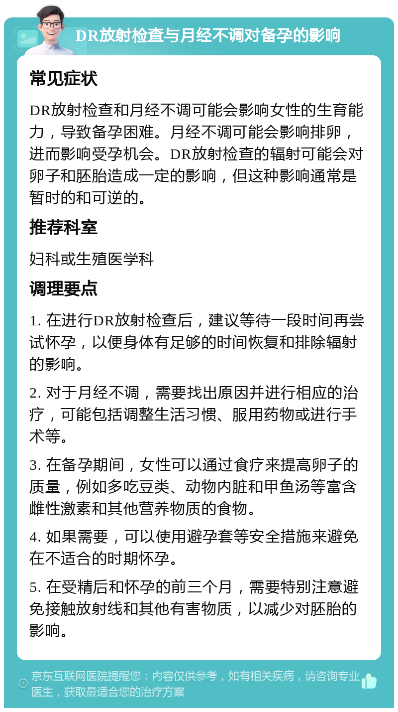 DR放射检查与月经不调对备孕的影响 常见症状 DR放射检查和月经不调可能会影响女性的生育能力，导致备孕困难。月经不调可能会影响排卵，进而影响受孕机会。DR放射检查的辐射可能会对卵子和胚胎造成一定的影响，但这种影响通常是暂时的和可逆的。 推荐科室 妇科或生殖医学科 调理要点 1. 在进行DR放射检查后，建议等待一段时间再尝试怀孕，以便身体有足够的时间恢复和排除辐射的影响。 2. 对于月经不调，需要找出原因并进行相应的治疗，可能包括调整生活习惯、服用药物或进行手术等。 3. 在备孕期间，女性可以通过食疗来提高卵子的质量，例如多吃豆类、动物内脏和甲鱼汤等富含雌性激素和其他营养物质的食物。 4. 如果需要，可以使用避孕套等安全措施来避免在不适合的时期怀孕。 5. 在受精后和怀孕的前三个月，需要特别注意避免接触放射线和其他有害物质，以减少对胚胎的影响。