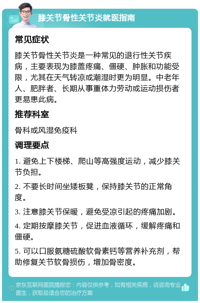 膝关节骨性关节炎就医指南 常见症状 膝关节骨性关节炎是一种常见的退行性关节疾病，主要表现为膝盖疼痛、僵硬、肿胀和功能受限，尤其在天气转凉或潮湿时更为明显。中老年人、肥胖者、长期从事重体力劳动或运动损伤者更易患此病。 推荐科室 骨科或风湿免疫科 调理要点 1. 避免上下楼梯、爬山等高强度运动，减少膝关节负担。 2. 不要长时间坐矮板凳，保持膝关节的正常角度。 3. 注意膝关节保暖，避免受凉引起的疼痛加剧。 4. 定期按摩膝关节，促进血液循环，缓解疼痛和僵硬。 5. 可以口服氨糖硫酸软骨素钙等营养补充剂，帮助修复关节软骨损伤，增加骨密度。