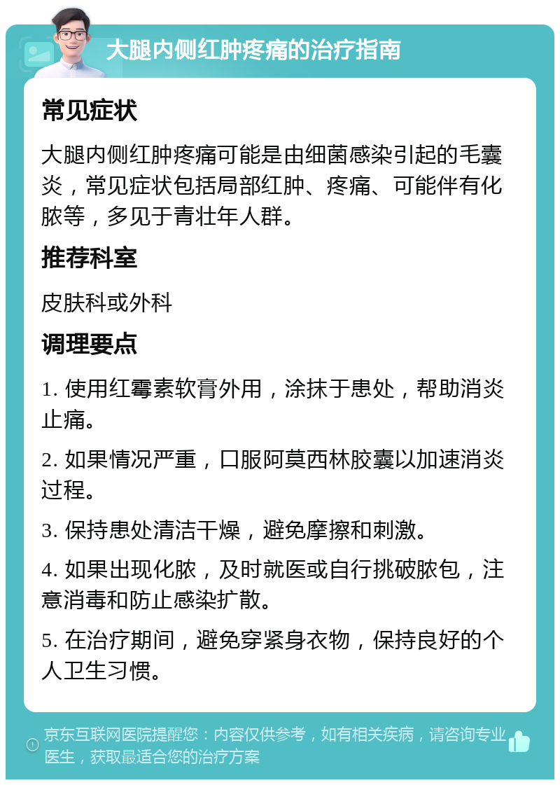 大腿内侧红肿疼痛的治疗指南 常见症状 大腿内侧红肿疼痛可能是由细菌感染引起的毛囊炎，常见症状包括局部红肿、疼痛、可能伴有化脓等，多见于青壮年人群。 推荐科室 皮肤科或外科 调理要点 1. 使用红霉素软膏外用，涂抹于患处，帮助消炎止痛。 2. 如果情况严重，口服阿莫西林胶囊以加速消炎过程。 3. 保持患处清洁干燥，避免摩擦和刺激。 4. 如果出现化脓，及时就医或自行挑破脓包，注意消毒和防止感染扩散。 5. 在治疗期间，避免穿紧身衣物，保持良好的个人卫生习惯。