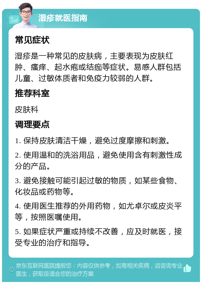 湿疹就医指南 常见症状 湿疹是一种常见的皮肤病，主要表现为皮肤红肿、瘙痒、起水疱或结痂等症状。易感人群包括儿童、过敏体质者和免疫力较弱的人群。 推荐科室 皮肤科 调理要点 1. 保持皮肤清洁干燥，避免过度摩擦和刺激。 2. 使用温和的洗浴用品，避免使用含有刺激性成分的产品。 3. 避免接触可能引起过敏的物质，如某些食物、化妆品或药物等。 4. 使用医生推荐的外用药物，如尤卓尔或皮炎平等，按照医嘱使用。 5. 如果症状严重或持续不改善，应及时就医，接受专业的治疗和指导。