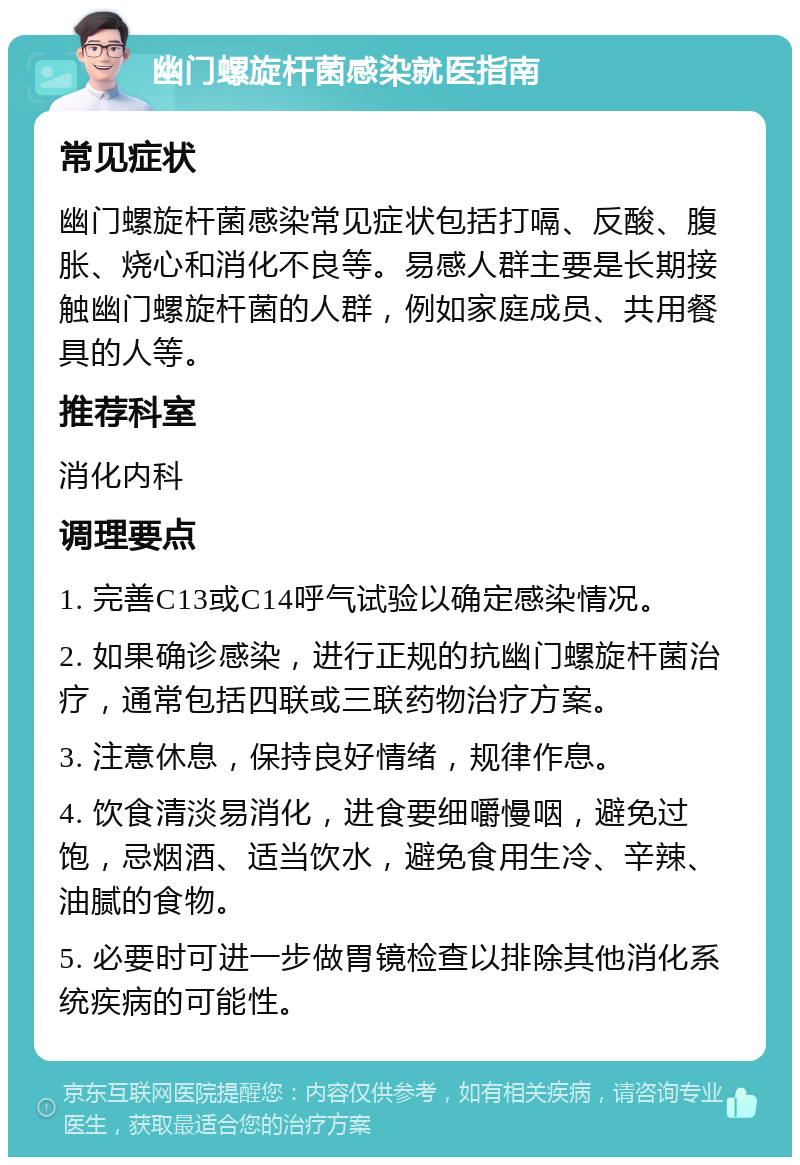 幽门螺旋杆菌感染就医指南 常见症状 幽门螺旋杆菌感染常见症状包括打嗝、反酸、腹胀、烧心和消化不良等。易感人群主要是长期接触幽门螺旋杆菌的人群，例如家庭成员、共用餐具的人等。 推荐科室 消化内科 调理要点 1. 完善C13或C14呼气试验以确定感染情况。 2. 如果确诊感染，进行正规的抗幽门螺旋杆菌治疗，通常包括四联或三联药物治疗方案。 3. 注意休息，保持良好情绪，规律作息。 4. 饮食清淡易消化，进食要细嚼慢咽，避免过饱，忌烟酒、适当饮水，避免食用生冷、辛辣、油腻的食物。 5. 必要时可进一步做胃镜检查以排除其他消化系统疾病的可能性。