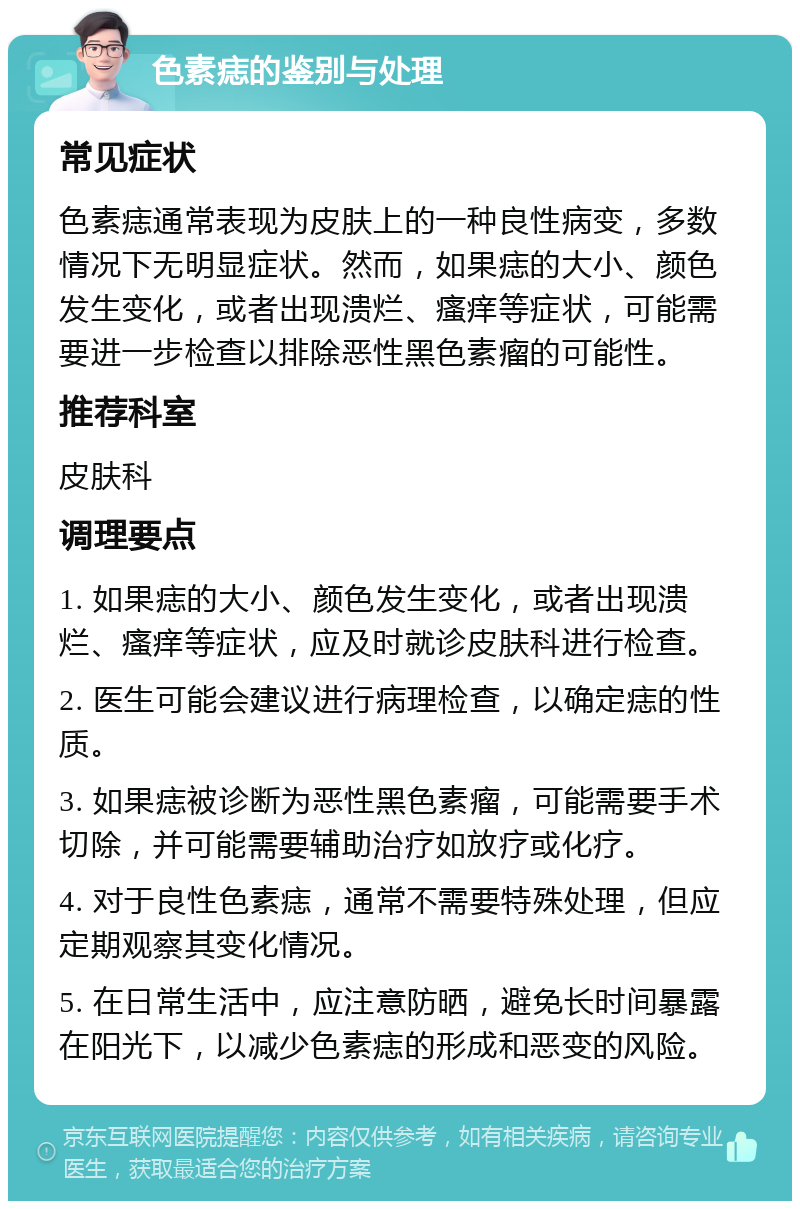 色素痣的鉴别与处理 常见症状 色素痣通常表现为皮肤上的一种良性病变，多数情况下无明显症状。然而，如果痣的大小、颜色发生变化，或者出现溃烂、瘙痒等症状，可能需要进一步检查以排除恶性黑色素瘤的可能性。 推荐科室 皮肤科 调理要点 1. 如果痣的大小、颜色发生变化，或者出现溃烂、瘙痒等症状，应及时就诊皮肤科进行检查。 2. 医生可能会建议进行病理检查，以确定痣的性质。 3. 如果痣被诊断为恶性黑色素瘤，可能需要手术切除，并可能需要辅助治疗如放疗或化疗。 4. 对于良性色素痣，通常不需要特殊处理，但应定期观察其变化情况。 5. 在日常生活中，应注意防晒，避免长时间暴露在阳光下，以减少色素痣的形成和恶变的风险。